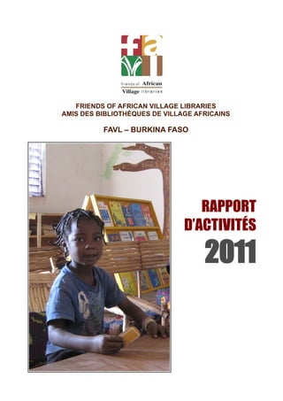 FRIENDS OF AFRICAN VILLAGE LIBRARIES
AMIS DES BIBLIOTHÉQUES DE VILLAGE AFRICAINS

          FAVL – BURKINA FASO




                                  RAPPORT
                               D’ACTIVITÉS

                                    2011
 