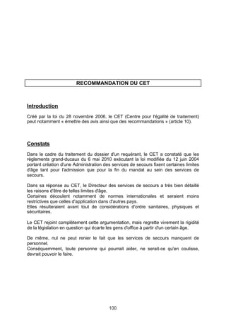 RECOMMANDATION DU CET



Introduction
Créé par la loi du 28 novembre 2006, le CET (Centre pour l'égalité de traitement)
peut notamment « émettre des avis ainsi que des recommandations » (article 10).



Constats
Dans le cadre du traitement du dossier d'un requérant, le CET a constaté que les
règlements grand-ducaux du 6 mai 2010 exécutant la loi modifiée du 12 juin 2004
portant création d'une Administration des services de secours fixent certaines limites
d'âge tant pour l'admission que pour la fin du mandat au sein des services de
secours.

Dans sa réponse au CET, le Directeur des services de secours a très bien détaillé
les raisons d'être de telles limites d'âge.
Certaines découlent notamment de normes internationales et seraient moins
restrictives que celles d'application dans d'autres pays.
Elles résulteraient avant tout de considérations d'ordre sanitaires, physiques et
sécuritaires.

Le CET rejoint complètement cette argumentation, mais regrette vivement la rigidité
de la législation en question qui écarte les gens d'office à partir d'un certain âge.

De même, nul ne peut renier le fait que les services de secours manquent de
personnel.
Conséquemment, toute personne qui pourrait aider, ne serait-ce qu'en coulisse,
devrait pouvoir le faire.




                                        100
 