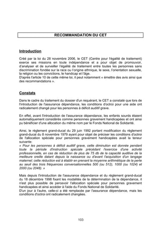 RECOMMANDATION DU CET



Introduction
Créé par la loi du 28 novembre 2006, le CET (Centre pour l'égalité de traitement)
exerce ses missions en toute indépendance et a pour objet de promouvoir,
d’analyser et de surveiller l’égalité de traitement entre toutes les personnes sans
discrimination fondée sur la race ou l’origine ethnique, le sexe, l’orientation sexuelle,
la religion ou les convictions, le handicap et l’âge.
D'après l'article 10 de cette même loi, il peut notamment « émettre des avis ainsi que
des recommandations ».


Constats
Dans le cadre du traitement du dossier d'un requérant, le CET a constaté que lors de
l'introduction de l'assurance dépendance, les conditions d'octroi pour une aide ont
radicalement changé pour les personnes à déficit auditif grave.

En effet, avant l'introduction de l'assurance dépendance, les enfants sourds étaient
automatiquement considérés comme personnes gravement handicapées et ont ainsi
pu bénéficier d'une allocation du même nom par le Fonds National de Solidarité.

Ainsi, le règlement grand-ducal du 29 juin 1992 portant modification du règlement
grand-ducal du 8 novembre 1979 ayant pour objet de préciser les conditions d'octroi
de l'allocation spéciale pour personnes gravement handicapées avait la teneur
suivante:
« Pour les personnes à déficit auditif grave, cette diminution est donnée pendant
toute la période d'instruction spéciale précédant l'exercice d'une activité
professionnelle, en cas de réduction de plus de 75 db de la capacité auditive de la
meilleure oreille datant depuis la naissance ou d'avant l'acquisition d'un langage
maternel; cette réduction est à établir en prenant la moyenne arithmétique de la perte
au seuil des trois fréquences conversationnelles 500 (ou 512), 1000 (ou 1024) et
2000 (ou 2048). »

Mais depuis l'introduction de l'assurance dépendance et du règlement grand-ducal
du 18 décembre 1998 fixant les modalités de la détermination de la dépendance, il
n'est plus possible de percevoir l'allocation spéciale pour personnes gravement
handicapées et ainsi accéder à l'aide du Fonds National de Solidarité.
D'un jour à l'autre, celle-ci a été remplacée par l'assurance dépendance, mais les
conditions d'octroi ont radicalement changées.
 




                                          103
 