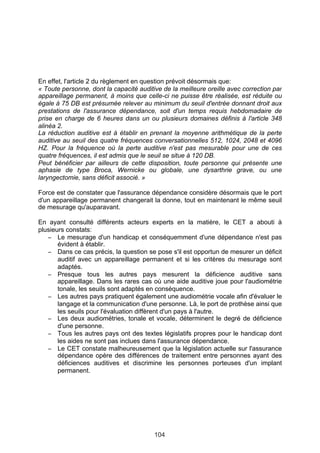 En effet, l'article 2 du règlement en question prévoit désormais que:
« Toute personne, dont la capacité auditive de la meilleure oreille avec correction par
appareillage permanent, à moins que celle-ci ne puisse être réalisée, est réduite ou
égale à 75 DB est présumée relever au minimum du seuil d'entrée donnant droit aux
prestations de l'assurance dépendance, soit d'un temps requis hebdomadaire de
prise en charge de 6 heures dans un ou plusieurs domaines définis à l'article 348
alinéa 2.
La réduction auditive est à établir en prenant la moyenne arithmétique de la perte
auditive au seuil des quatre fréquences conversationnelles 512, 1024, 2048 et 4096
HZ. Pour la fréquence où la perte auditive n'est pas mesurable pour une de ces
quatre fréquences, il est admis que le seuil se situe à 120 DB.
Peut bénéficier par ailleurs de cette disposition, toute personne qui présente une
aphasie de type Broca, Wernicke ou globale, une dysarthrie grave, ou une
laryngectomie, sans déficit associé. »

Force est de constater que l'assurance dépendance considère désormais que le port
d'un appareillage permanent changerait la donne, tout en maintenant le même seuil
de mesurage qu'auparavant.

En ayant consulté différents acteurs experts en la matière, le CET a abouti à
plusieurs constats:
   − Le mesurage d'un handicap et conséquemment d'une dépendance n'est pas
       évident à établir.
   − Dans ce cas précis, la question se pose s'il est opportun de mesurer un déficit
       auditif avec un appareillage permanent et si les critères du mesurage sont
       adaptés.
   − Presque tous les autres pays mesurent la déficience auditive sans
       appareillage. Dans les rares cas où une aide auditive joue pour l'audiométrie
       tonale, les seuils sont adaptés en conséquence.
   − Les autres pays pratiquent également une audiométrie vocale afin d'évaluer le
       langage et la communication d'une personne. Là, le port de prothèse ainsi que
       les seuils pour l'évaluation diffèrent d'un pays à l'autre.
   − Les deux audiométries, tonale et vocale, déterminent le degré de déficience
       d'une personne.
   − Tous les autres pays ont des textes législatifs propres pour le handicap dont
       les aides ne sont pas inclues dans l'assurance dépendance.
   − Le CET constate malheureusement que la législation actuelle sur l'assurance
       dépendance opère des différences de traitement entre personnes ayant des
       déficiences auditives et discrimine les personnes porteuses d'un implant
       permanent.
 




                                         104
 