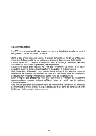 Recommandation
Le CET recommande au Gouvernement de revoir la législation actuelle en tenant
compte des constats énumérés ci-dessus.

Dans le cas d'une personne sourde, il faudrait certainement revoir les critères de
mesurage de la dépendance qui ne tiennent absolument pas compte de la réalité.
En effet, l'évaluation pratiquée actuellement, avec appareillage permanent fixant un
seuil excluant presque toute personne, est inappropriée.
L'évaluation audio phonologique ne doit pas seulement se limiter à la seule
perception auditive, mais doit aussi évaluer le langage et la communication.
Des démarches d'évaluation plus standardisées devraient être établies, celles-ci
permettant de proposer des critères de droit aux prestations pour les personnes
porteuses d'un implant permanent ainsi que la durée de ces prestations.
Enfin, s'inspirer des procédures telles que pratiquées à l'étranger est hautement
recommandable, puisque celles-ci reflètent mieux la réalité que la pratique
luxembourgeoise.
Une révision des textes existants ou l'ajout de nouvelles lois spécifiques au handicap
permettraient de mieux évaluer la dépendance pour toute sorte de handicap et ainsi
l'aide qu'on doit accorder à ces personnes.
 




                                         105
 