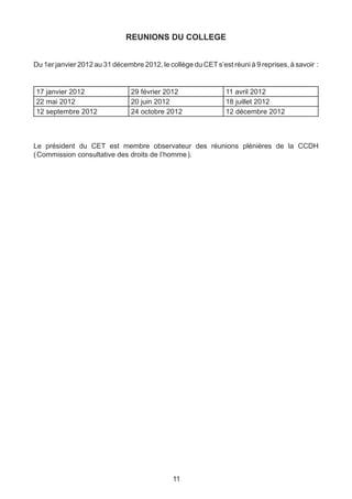 REUNIONS DU COLLEGE


Du 1er janvier 2012 au 31 décembre 2012, le collège du CET s’est réuni à 9 reprises, à savoir  :


17 janvier 2012                 29 février 2012                 11 avril 2012
22 mai 2012                     20 juin 2012                    18 juillet 2012
12 septembre 2012               24 octobre 2012                 12 décembre 2012
		


Le président du CET est membre observateur des réunions plénières de la CCDH
( Commission consultative des droits de l’homme ).




                                              11
 