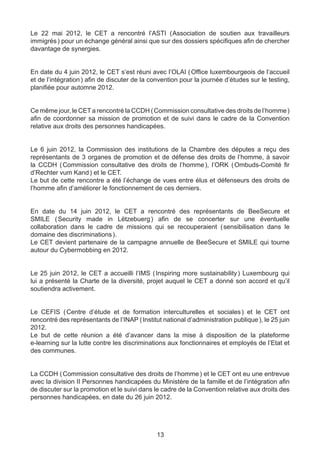 Le 22 mai 2012, le CET a rencontré l’ASTI (  ssociation de soutien aux travailleurs
                                                 A
immigrés ) pour un échange général ainsi que sur des dossiers spécifiques afin de chercher
davantage de synergies.


En date du 4 juin 2012, le CET s’est réuni avec l’OLAI ( Office luxembourgeois de l’accueil
et de l’intégration ) afin de discuter de la convention pour la journée d’études sur le testing,
planifiée pour automne 2012.


Ce même jour, le CET a rencontré la CCDH ( Commission consultative des droits de l’homme )
afin de coordonner sa mission de promotion et de suivi dans le cadre de la Convention
relative aux droits des personnes handicapées.


Le 6 juin 2012, la Commission des institutions de la Chambre des députes a reçu des
représentants de 3 organes de promotion et de défense des droits de l’homme, à savoir
la CCDH ( Commission consultative des droits de l’homme ), l’ORK ( Ombuds-Comité fir
d’Rechter vum Kand ) et le CET.
Le but de cette rencontre a été l’échange de vues entre élus et défenseurs des droits de
l’homme afin d’améliorer le fonctionnement de ces derniers.


En date du 14 juin 2012, le CET a rencontré des représentants de BeeSecure et
SMILE ( Security made in Lëtzebuerg ) afin de se concerter sur une éventuelle
collaboration dans le cadre de missions qui se recouperaient ( 
                                                              sensibilisation dans le
domaine des discriminations ).
Le CET devient partenaire de la campagne annuelle de BeeSecure et SMILE qui tourne
autour du Cybermobbing en 2012.


Le 25 juin 2012, le CET a accueilli l’IMS (  Inspiring more sustainability  Luxembourg qui
                                                                          )
lui a présenté la Charte de la diversité, projet auquel le CET a donné son accord et qu’il
soutiendra activement.


Le CEFIS (   Centre d’étude et de formation interculturelles et sociales  et le CET ont
                                                                             )
rencontré des représentants de l’INAP ( Institut national d’administration publique ), le 25 juin
2012.
Le but de cette réunion a été d’avancer dans la mise à disposition de la plateforme
e-learning sur la lutte contre les discriminations aux fonctionnaires et employés de l’Etat et
des communes.


La CCDH ( Commission consultative des droits de l’homme ) et le CET ont eu une entrevue
avec la division II Personnes handicapées du Ministère de la famille et de l’intégration afin
de discuter sur la promotion et le suivi dans le cadre de la Convention relative aux droits des
personnes handicapées, en date du 26 juin 2012.




                                               13
 