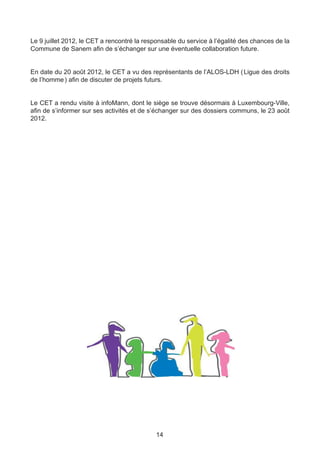 Le 9 juillet 2012, le CET a rencontré la responsable du service à l’égalité des chances de la
Commune de Sanem afin de s’échanger sur une éventuelle collaboration future.


En date du 20 août 2012, le CET a vu des représentants de l’ALOS-LDH ( Ligue des droits
de l’homme ) afin de discuter de projets futurs.


Le CET a rendu visite à infoMann, dont le siège se trouve désormais à Luxembourg-Ville,
afin de s’informer sur ses activités et de s’échanger sur des dossiers communs, le 23 août
2012.




                                             14
 