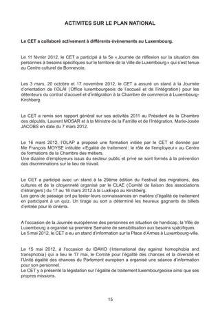 ACTIVITES SUR LE PLAN NATIONAL


Le CET a collaboré activement à différents évènements au Luxembourg.


Le 11 février 2012, le CET a participé à la 5e « Journée de réflexion sur la situation des
personnes à besoins spécifiques sur le territoire de la Ville de Luxembourg » qui s’est tenue
au Centre culturel de Bonnevoie.


Les 3 mars, 20 octobre et 17 novembre 2012, le CET a assuré un stand à la Journée
d’orientation de l’OLAI ( Office luxembourgeois de l’accueil et de l’intégration ) pour les
détenteurs du contrat d’accueil et d’intégration à la Chambre de commerce à Luxembourg-
Kirchberg.


Le CET a remis son rapport général sur ses activités 2011 au Président de la Chambre
des députés, Laurent MOSAR et à la Ministre de la Famille et de l’Intégration, Marie-Josée
JACOBS en date du 7 mars 2012.


Le 16 mars 2012, l’OLAP a proposé une formation initiée par le CET et donnée par
Me François MOYSE intitulée « Egalité de traitement : le rôle de l’employeur » au Centre
de formations de la Chambre des métiers.
Une dizaine d’employeurs issus du secteur public et privé se sont formés à la prévention
des discriminations sur le lieu de travail.


Le CET a participé avec un stand à la 29ème édition du Festival des migrations, des
cultures et de la citoyenneté organisé par le CLAE ( Comité de liaison des associations
d’étrangers ) du 17 au 18 mars 2012 à la LuxExpo au Kirchberg.
Les gens de passage ont pu tester leurs connaissances en matière d’égalité de traitement
en participant à un quiz. Un tirage au sort a déterminé les heureux gagnants de billets
d’entrée pour le cinéma.


A l’occasion de la Journée européenne des personnes en situation de handicap, la Ville de
Luxembourg a organisé sa première Semaine de sensibilisation aux besoins spécifiques.
Le 5 mai 2012, le CET a eu un stand d’information sur la Place d’Armes à Luxembourg-ville.


Le 15 mai 2012, à l’occasion du IDAHO ( International day against homophobia and
transphobia  qui a lieu le 17 mai, le Comité pour l’égalité des chances et la diversité et
             )
l’Unité égalité des chances du Parlement européen a organisé une séance d’information
pour son personnel.
Le CET y a présenté la législation sur l’égalité de traitement luxembourgeoise ainsi que ses
propres missions.




                                             15
 