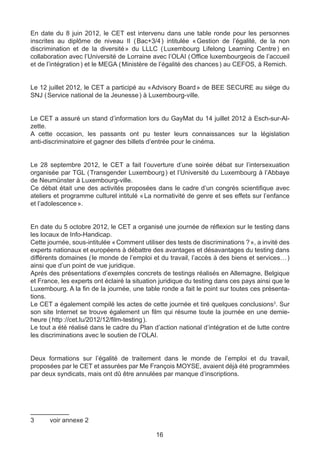 En date du 8 juin 2012, le CET est intervenu dans une table ronde pour les personnes
inscrites au diplôme de niveau II ( Bac+3/4 ) intitulée « Gestion de l’égalité, de la non
discrimination et de la diversité  du LLLC ( 
                                    »              Luxembourg Lifelong Learning Centre  en
                                                                                       )
collaboration avec l’Université de Lorraine avec l’OLAI ( Office luxembourgeois de l’accueil
et de l’intégration ) et le MEGA ( Ministère de l’égalité des chances ) au CEFOS, à Remich.


Le 12 juillet 2012, le CET a participé au «  dvisory Board  de BEE SECURE au siège du
                                           A              »
SNJ ( Service national de la Jeunesse ) à Luxembourg-ville.


Le CET a assuré un stand d’information lors du GayMat du 14 juillet 2012 à Esch-sur-Al-
zette.
A cette occasion, les passants ont pu tester leurs connaissances sur la législation
anti-discriminatoire et gagner des billets d’entrée pour le cinéma.


Le 28 septembre 2012, le CET a fait l’ouverture d’une soirée débat sur l’intersexuation
organisée par TGL ( Transgender Luxembourg ) et l’Université du Luxembourg à l’Abbaye
de Neumünster à Luxembourg-ville.
Ce débat était une des activités proposées dans le cadre d’un congrès scientifique avec
ateliers et programme culturel intitulé «  normativité de genre et ses effets sur l’enfance
                                         La
et l’adolescence ».


En date du 5 octobre 2012, le CET a organisé une journée de réflexion sur le testing dans
les locaux de Info-Handicap.
Cette journée, sous-intitulée « Comment utiliser des tests de discriminations ? », a invité des
experts nationaux et européens à débattre des avantages et désavantages du testing dans
différents domaines ( le monde de l’emploi et du travail, l’accès à des biens et services… )
ainsi que d’un point de vue juridique.
Après des présentations d’exemples concrets de testings réalisés en Allemagne, Belgique
et France, les experts ont éclairé la situation juridique du testing dans ces pays ainsi que le
Luxembourg. A la fin de la journée, une table ronde a fait le point sur toutes ces présenta-
tions.
Le CET a également compilé les actes de cette journée et tiré quelques conclusions3. Sur
son site Internet se trouve également un film qui résume toute la journée en une demie-
heure ( http ://cet.lu/2012/12/film-testing ).
Le tout a été réalisé dans le cadre du Plan d’action national d’intégration et de lutte contre
les discriminations avec le soutien de l’OLAI.


Deux formations sur l’égalité de traitement dans le monde de l’emploi et du travail,
proposées par le CET et assurées par Me François MOYSE, avaient déjà été programmées
par deux syndicats, mais ont dû être annulées par manque d’inscriptions.




3	     voir annexe 2

                                              16
 