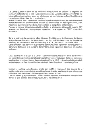 Le CEFIS (    Centre d’étude et de formation interculturelles et sociales  a organisé un
                                                                            )
séminaire national avec le titre «  Les discriminations au Luxembourg  la gouvernance pu-
                                                                         :
blique et les discriminations selon les religions ou les convictions » au Parc Hotel Bel Air à
Luxembourg-ville en date du 11 octobre 2012.
A cette occasion, les 2 rapports du réseau d’experts socio-économiques dans le domaine
de la lutte contre les discriminations auraient dû être discutés par des organisations, asbl,
institutions ou syndicats importants, représentatifs et compétents en la matière.
Puisque le nombre d’inscriptions était trop faible, le séminaire a été annulé, mais le CET
a néanmoins fourni ses remarques par rapport aux deux rapports au CEFIS et ceci le 9
octobre 2012.


Dans le cadre de la campagne « Eng Gemeng fir Jiddereen », la Commune de Sanem
a organisé une formation de sensibilisation sur l’accueil des personnes en situation de
handicap, en collaboration avec Info-Handicap et le CET, en date du 23 octobre 2012.
Cette formation s’est adressée au personnel communal, mais également aux citoyens de la
Commune de Sanem et a comporté de la théorie, mais également des mises en situation
pratiques.


Le 27 octobre 2012, le CET et la CCDH ( Commission consultative des droits de l’homme )
ont présenté leurs missions dans le cadre de la Convention relative aux droits des personnes
handicapées lors d’une réunion du comité exécutif de la IGhB ( Internationale Gesellschaft
heilpädagogischer Berufs- und Fachverbände ) à l’hôtel Park Inn à Luxembourg-Gare.


L’initiative « 
              Making Luxembourg  lancée par l’ASTI et regroupant des acteurs de la
                                   »,
société civile, a eu comme but de sensibiliser le grand public au phénomène de xénophobie
croissante, tant dans la vie ordinaire que sur les réseaux sociaux.
Le CET, en tant que partenaire de l’action, a aidé à distribuer du matériel de sensibilisation
devant la gare centrale à Luxembourg-ville, le 13 novembre 2012.




                                             17
 