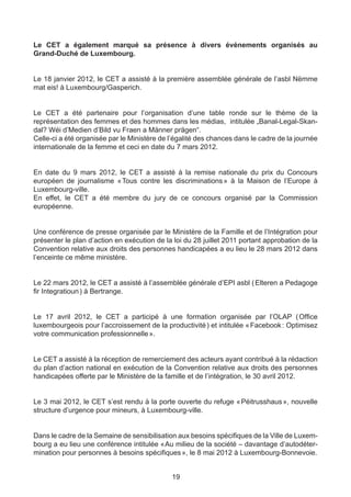 Le CET a également marqué sa présence à divers événements organisés au
Grand-Duché de Luxembourg.


Le 18 janvier 2012, le CET a assisté à la première assemblée générale de l’asbl Nëmme
mat eis! à Luxembourg/Gasperich.


Le CET a été partenaire pour l’organisation d’une table ronde sur le thème de la
représentation des femmes et des hommes dans les médias, intitulée „Banal-Legal-Skan-
dal? Wéi d’Medien d’Bild vu Fraen a Männer prägen“.
Celle-ci a été organisée par le Ministère de l’égalité des chances dans le cadre de la journée
internationale de la femme et ceci en date du 7 mars 2012.


En date du 9 mars 2012, le CET a assisté à la remise nationale du prix du Concours
européen de journalisme « 
                         Tous contre les discriminations  à la Maison de l’Europe à
                                                        »
Luxembourg-ville.
En effet, le CET a été membre du jury de ce concours organisé par la Commission
européenne.


Une conférence de presse organisée par le Ministère de la Famille et de l’Intégration pour
présenter le plan d’action en exécution de la loi du 28 juillet 2011 portant approbation de la
Convention relative aux droits des personnes handicapées a eu lieu le 28 mars 2012 dans
l’enceinte ce même ministère.


Le 22 mars 2012, le CET a assisté à l’assemblée générale d’EPI asbl ( Elteren a Pedagoge
fir Integratioun ) à Bertrange.


Le 17 avril 2012, le CET a participé à une formation organisée par l’OLAP ( Office
luxembourgeois pour l’accroissement de la productivité ) et intitulée « Facebook : Optimisez
votre communication professionnelle ».


Le CET a assisté à la réception de remerciement des acteurs ayant contribué à la rédaction
du plan d’action national en exécution de la Convention relative aux droits des personnes
handicapées offerte par le Ministère de la famille et de l’intégration, le 30 avril 2012.


Le 3 mai 2012, le CET s’est rendu à la porte ouverte du refuge « 
                                                                Péitrusshaus  nouvelle
                                                                            »,
structure d’urgence pour mineurs, à Luxembourg-ville.


Dans le cadre de la Semaine de sensibilisation aux besoins spécifiques de la Ville de Luxem-
bourg a eu lieu une conférence intitulée «  u milieu de la société – davantage d’autodéter-
                                          A
mination pour personnes à besoins spécifiques », le 8 mai 2012 à Luxembourg-Bonnevoie.


                                             19
 