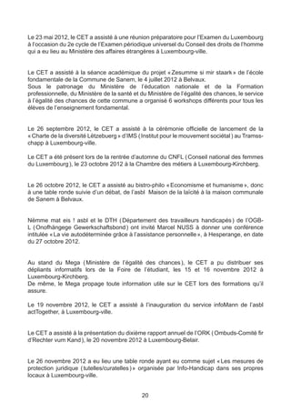 Le 23 mai 2012, le CET a assisté à une réunion préparatoire pour l’Examen du Luxembourg
à l’occasion du 2e cycle de l’Examen périodique universel du Conseil des droits de l’homme
qui a eu lieu au Ministère des affaires étrangères à Luxembourg-ville.


Le CET a assisté à la séance académique du projet «      Zesumme si mir staark  de l’école
                                                                                 »
fondamentale de la Commune de Sanem, le 4 juillet 2012 à Belvaux.
Sous le patronage du Ministère de l’éducation nationale et de la Formation
professionnelle, du Ministère de la santé et du Ministère de l’égalité des chances, le service
à l’égalité des chances de cette commune a organisé 6 workshops différents pour tous les
élèves de l’enseignement fondamental.


Le 26 septembre 2012, le CET a assisté à la cérémonie officielle de lancement de la
« Charte de la diversité Lëtzebuerg » d’IMS ( Institut pour le mouvement sociétal ) au Tramss-
chapp à Luxembourg-ville.

Le CET a été présent lors de la rentrée d’automne du CNFL ( Conseil national des femmes
du Luxembourg ), le 23 octobre 2012 à la Chambre des métiers à Luxembourg-Kirchberg.


Le 26 octobre 2012, le CET a assisté au bistro-philo « Economisme et humanisme », donc
à une table ronde suivie d’un débat, de l’asbl Maison de la laïcité à la maison communale
de Sanem à Belvaux.


Nëmme mat eis ! asbl et le DTH ( Département des travailleurs handicapés ) de l’OGB-
L ( Onofhängege Gewerkschaftsbond ) ont invité Marcel NUSS à donner une conférence
intitulée « La vie autodéterminée grâce à l’assistance personnelle », à Hesperange, en date
du 27 octobre 2012.


Au stand du Mega (    Ministère de l’égalité des chances  le CET a pu distribuer ses
                                                         ),
dépliants informatifs lors de la Foire de l’étudiant, les 15 et 16 novembre 2012 à
Luxembourg-Kirchberg.
De même, le Mega propage toute information utile sur le CET lors des formations qu’il
assure.

Le 19 novembre 2012, le CET a assisté à l’inauguration du service infoMann de l’asbl
actTogether, à Luxembourg-ville.


Le CET a assisté à la présentation du dixième rapport annuel de l’ORK ( Ombuds-Comité fir
d’Rechter vum Kand ), le 20 novembre 2012 à Luxembourg-Belair.


Le 26 novembre 2012 a eu lieu une table ronde ayant eu comme sujet «        Les mesures de
protection juridique ( tutelles/curatelles ) » organisée par Info-Handicap dans ses propres
locaux à Luxembourg-ville.


                                             20
 