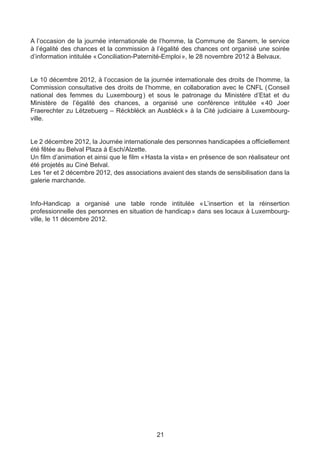 A l’occasion de la journée internationale de l’homme, la Commune de Sanem, le service
à l’égalité des chances et la commission à l’égalité des chances ont organisé une soirée
d’information intitulée « Conciliation-Paternité-Emploi », le 28 novembre 2012 à Belvaux.


Le 10 décembre 2012, à l’occasion de la journée internationale des droits de l’homme, la
Commission consultative des droits de l’homme, en collaboration avec le CNFL (    Conseil
national des femmes du Luxembourg  et sous le patronage du Ministère d’Etat et du
                                     )
Ministère de l’égalité des chances, a organisé une conférence intitulée «  Joer  40
Fraerechter zu Lëtzebuerg – Réckbléck an Ausbléck  à la Cité judiciaire à Luxembourg-
                                                    »
ville.


Le 2 décembre 2012, la Journée internationale des personnes handicapées a officiellement
été fêtée au Belval Plaza à Esch/Alzette.
Un film d’animation et ainsi que le film « Hasta la vista » en présence de son réalisateur ont
été projetés au Ciné Belval.
Les 1er et 2 décembre 2012, des associations avaient des stands de sensibilisation dans la
galerie marchande.


Info-Handicap a organisé une table ronde intitulée « L’insertion et la réinsertion
professionnelle des personnes en situation de handicap » dans ses locaux à Luxembourg-
ville, le 11 décembre 2012.




                                             21
 