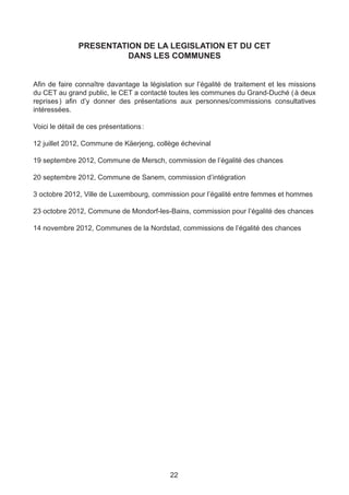 PRESENTATION DE LA LEGISLATION ET DU CET
                         DANS LES COMMUNES


Afin de faire connaître davantage la législation sur l’égalité de traitement et les missions
du CET au grand public, le CET a contacté toutes les communes du Grand-Duché ( à deux
reprises ) afin d’y donner des présentations aux personnes/commissions consultatives
intéressées.

Voici le détail de ces présentations :

12 juillet 2012, Commune de Käerjeng, collège échevinal

19 septembre 2012, Commune de Mersch, commission de l’égalité des chances

20 septembre 2012, Commune de Sanem, commission d’intégration

3 octobre 2012, Ville de Luxembourg, commission pour l’égalité entre femmes et hommes

23 octobre 2012, Commune de Mondorf-les-Bains, commission pour l’égalité des chances

14 novembre 2012, Communes de la Nordstad, commissions de l’égalité des chances




                                            22
 