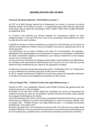 SENSIBILISATION DES JEUNES


Concours de bande dessinée « Think before you post ! »

Le CET et le MnR (     Musée national de la Résistance  ont lancé un concours de bande
                                                          )
dessinée intitulé « Think before you post ! », en partenariat avec le SNJ ( Service national de
la jeunesse ) dans le cadre de la campagne « NOT FUNNY / BEE FAIR» de BEE SECURE,
en septembre 2012.

Le concours s’est adressé aux jeunes résidants du Luxembourg, répartis en deux
catégories d’âge ( -19 ans et 20-29 ans ). Ceux-ci ont pu participer individuellement ou dans
le cadre de leurs cours scolaires.

L’objectif du concours a été de sensibiliser par rapport à la discrimination qu’on trouve sur
Internet et par téléphone mobile à travers la création d’une œuvre originale sous forme de
bande dessinée.
Les participants ont pu traiter l’incitation à la haine et la discrimination, les préjugés /
stéréotypes et les généralisations qui en découlent, le racisme, la xénophobie, l’extrémisme
de droite, l’extrémisme religieux et l’intolérance qu’on retrouve notamment sur les réseaux
sociaux et sur certains sites.
Les œuvres ont pu thématiser les attaques personnelles ( cybermobbing ), les diffamations,
les menaces et les exclamations discriminantes qu’on trouve sur le net, aussi bien que les
réactions et les conséquences par rapport à ces agressions virtuelles.

Le délai pour la remise des bandes dessinées a été le 14 décembre 2012. Le 18 décembre,
un jury a sélectionné 9 lauréats parmi plus de 500 oeuvres remises.
En 2013, chaque lauréat recevra 400€ et son œuvre fera partie d’une exposition itinérante.
A cet effet, les travaux seront digitalisés et imprimés sur des roll-ups.


« Ech an denger Plaz… Entdeck d’Liewe mat enger Behënnerung ! »

Comme en 2011, une coopération intensive avec l’EGMJ ( Entente des gestionnaires des
maisons de jeunes ) a été envisagée.
Ensemble, ils se sont fixés comme objectif de sensibiliser les jeunes qui fréquentent les
maisons de jeunes du pays sur les questions de discriminations et veulent surtout abattre
tout préjugé et stéréotype en la matière.
Avec Info-Handicap et la CCDH ( Commission consultative des droits de l’homme ), les deux
partenaires ont organisé une action de sensibilisation au sujet du handicap intitulée «  Ech
an denger Plaz… Entdeck d’Liewe mat enger Behënnerung !  à l’auberge de jeunesse
                                                                »,
d’Echternach, le 6 octobre 2012.
Pendant une après-midi, une soixantaine de jeunes entre 12 et 26 ans ont pu passer dans
6 ateliers différents où ils ont rencontré des personnes concernées et leurs associations qui
leur ont expliqué leur quotidien et leur ont donné des exemples comment les rencontrer.




                                              23
 