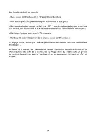 Les 6 ateliers ont été les suivants  :

- Ouïe, assuré par Daaflux asbl et Hörgeschädigtenberatung

- Vue, assuré par AMVA (  ssociation pour mal-voyants et aveugles )
                        A

- Handicap intellectuel, assuré par la Ligue HMC ( Ligue luxembourgeoise pour le secours
aux enfants, aux adolescents et aux adultes mentalement ou cérébralement handicapés )

- Handicap physique, assuré par le Tricentenaire

- Handicap lié au développement de la langue, assuré par Dysphasie.lu

- Langage simple, assuré par l’APEMH (  ssociation des Parents d’Enfants Mentalement
                                      A
Handicapés ).

Au début de la journée, les LuxRollers ont montré comment ils jouaient au basketball en
chaise roulante et à la fin de la journée, les « D’Knupperten » du Tricentenaire, un groupe
de musique de personnes ayant un handicap et des personnes sans handicap, ont offert un
concert.




                                            24
 