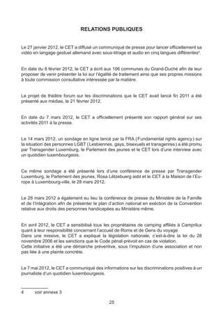 RELATIONS PUBLIQUES


Le 27 janvier 2012, le CET a diffusé un communiqué de presse pour lancer officiellement sa
vidéo en langage gestuel allemand avec sous-titrage et audio en cinq langues différentes4.


En date du 8 février 2012, le CET a écrit aux 106 communes du Grand-Duché afin de leur
proposer de venir présenter la loi sur l’égalité de traitement ainsi que ses propres missions
à toute commission consultative intéressée par la matière.


Le projet de théâtre forum sur les discriminations que le CET avait lancé fin 2011 a été
présenté aux médias, le 21 février 2012.


En date du 7 mars 2012, le CET a officiellement présenté son rapport général sur ses
activités 2011 à la presse.


Le 14 mars 2012, un sondage en ligne lancé par la FRA ( Fundamental rights agency ) sur
la situation des personnes LGBT ( Lesbiennes, gays, bisexuels et transgenres ) a été promu
par Transgender Luxemburg, le Parlement des jeunes et le CET lors d’une interview avec
un quotidien luxembourgeois.


Ce même sondage a été présenté lors d’une conférence de presse par Transgender
Luxemburg, le Parlement des jeunes, Rosa Lëtzebuerg asbl et le CET à la Maison de l’Eu-
rope à Luxembourg-ville, le 28 mars 2012.


Le 28 mars 2012 a également eu lieu la conférence de presse du Ministère de la Famille
et de l’Intégration afin de présenter le plan d’action national en exéction de la Convention
relative aux droits des personnes handicapées au Ministère même.


En avril 2012, le CET a sensibilisé tous les propriétaires de camping affiliés à Camprilux
quant à leur responsibilité concernant l’accueil de Roms et de Gens du voyage.
Dans une missive, le CET a expliqué la législation nationale, c’est-à-dire la loi du 28
novembre 2006 et les sanctions que le Code pénal prévoit en cas de violation.
Cette initiative a été une démarche préventive, sous l’impulsion d’une association et non
pas liée à une plainte concrète.


Le 7 mai 2012, le CET a communiqué des informations sur les discriminations positives à un
journaliste d’un quotidien luxembourgeois.



4	    voir annexe 3

                                             25
 