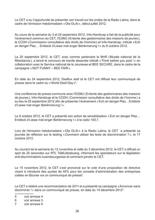 Le CET a eu l’opportunité de présenter son travail sur les ondes de la Radio Latina, dans le
cadre de l’émission hebdomadaire « Ola OLAI », début juillet 2012.


Au cours de la semaine du 3 et 24 septembre 2012, Info-Handicap a fait de la publicité pour
l’évènement commun du CET, l’EGMJ ( Entente des gestionnaires des maisons de jeunes ),
la CCDH ( Commission consultative des droits de l’homme ) et Info-Handicap, intitulé « Ech
an denger Plaz… Entdeck d’Liewe mat enger Behënnerung ! » du 6 octobre 2012.


Le 20 septembre 2012, le CET, avec comme partenaire le MnR (        Musée national de la
Résistance ), a lancé le concours de bande dessinée intitulé « 
                                                              Think before you post ! » en
collaboration avec le Service national de la Jeunesse et BEE SECURE, dans le cadre de la
campagne « NOT FUNNY – BEE FAIR ».


En date du 24 septembre 2012, Daaflux asbl et le CET ont diffusé leur communiqué de
presse dans le cadre du « World Deaf Day »5.


Une conférence de presse commune avec l’EGMJ ( Entente des gestionnaires des maisons
de jeunes ), Info-Handicap et la CCDH ( Commission consultative des droits de l’homme ) a
eu lieu le 25 septembre 2012 afin de présenter l’événement « Ech an denger Plaz…Entdeck
d’Liewe mat enger Behënnerung ! ».


Le 9 octobre 2012, le CET a présenté son action de sensibilisation « Ech an denger Plaz…
Entdeck d’Liewe mat enger Behënnerung ! » à la radio 100,7.


Lors de l’émission hebdomadaire «     Ola OLAI  à la Radio Latina, le CET a présenté sa
                                              »
journée de réflexion sur le testing « Comment utiliser les tests de discrimination ? », le 17
octobre 2012.


Au courant de la semaine du 12 novembre et celle du 3 décembre 2012, le CET a diffusé un
spot de 20 secondes sur RTL TéléLëtzebuerg, informant les spectateurs sur la législation
anti-discriminatoire luxembourgeoise et comment joindre le CET.


Le 15 novembre 2012, le CET s’est prononcé sur le vote d’une proposition de directive
visant à introduire des quotas de 40% pour les conseils d’administration des entreprises
cotées en Bourse via un communiqué de presse6.


Le CET a réitéré une recommandation de 2011 et a présenté sa campagne « Annoncer sans
discriminer ! » dans un communiqué de presse, en date du 14 décembre 20127.

5	    voir annexe 4
6	    voir annexe 5
7	    voir annexe 6

                                             26
 
