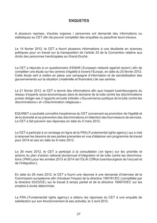 ENQUETES


A plusieurs reprises, d’autres organes / personnes ont demandé des informations ou
statistiques au CET afin de pouvoir compléter des enquêtes ou peaufiner leurs travaux.


Le 14 février 2012, le CET a fourni plusieurs informations à une étudiante en sciences
politiques pour un travail sur la transposition de l’article 33 de la Convention relative aux
droits des personnes handicapées au Grand-Duché.


Le CET a répondu à un questionnaire d’ENAR ( European network against racism ) afin de
compléter une étude sur les centres d’égalité à travers l’Europe, en date du 20 février 2012.
Cette étude sert à mettre en place une campagne d’information et de sensibilisation des
gouvernements sur la situation ( matérielle et financière ) de ces centres.


Le 21 février 2012, le CET a donné des informations afin que l’expert luxembourgeois du
réseau d’experts socio-économiques dans le domaine de la lutte contre les discriminations
puisse rédiger ses 2 rapports annuels intitulés « Gouvernance publique de la lutte contre les
discriminations » et « Discrimination religieuse ».


EQUINET a souhaité connaître l’expérience du CET concernant sa promotion de l’égalité et
de la diversité et sa prévention des discriminations à l’attention des fournisseurs de services.
Le CET a fait parvenir ses réponses en date du 5 mars 2012.


Le CET a participé à un sondage en ligne de la FRA ( Fundamental rights agency ) qui a visé
à recenser les besoins de ses parties prenantes en vue d’élaborer son programme de travail
pour 2014 et ceci en date du 6 mars 2012.


Le 26 mars 2012, le CET a participé à la consultation (  ligne  sur les priorités et
                                                               en       )
actions du plan d’action national pluriannuel d’intégration et de lutte contre les discrimina-
tions ( PAN ) pour les années 2013 et 2014 de l’OLAI ( Office luxembourgeois de l’accueil et
de l’intégration ).


En date du 26 mars 2012, le CET a fourni une réponse à une demande d’interview de la
Commission européenne afin d’évaluer l’impact de la directive 1997/81/EC ( complétée par
la directive 93/23/CE  sur le travail à temps partiel et de la directive 1999/70/EC sur les
                     )
emplois à durée déterminée.


La FRA (   Fundamental rights agency  a obtenu les réponses du CET à une enquête de
                                      )
satisfaction sur son fonctionnement et ses activités, le 3 avril 2012.



                                              27
 