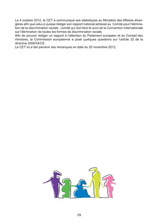 Le 4 octobre 2012, le CET a communiqué ses statistiques au Ministère des Affaires étran-
gères afin que celui-ci puisse rédiger son rapport national adressé au Comité pour l’élimina-
tion de la discrimination raciale , comité qui doit faire le suivi de la Convention internationale
sur l’élimination de toutes les formes de discrimination raciale.
Afin de pouvoir rédiger un rapport à l’attention du Parlement européen et du Conseil des
ministres, la Commission européenne a posé quelques questions sur l’article 32 de la
directive 2006/54/CE.
Le CET lui a fait parvenir ses remarques en date du 20 novembre 2012.




                                               29
 