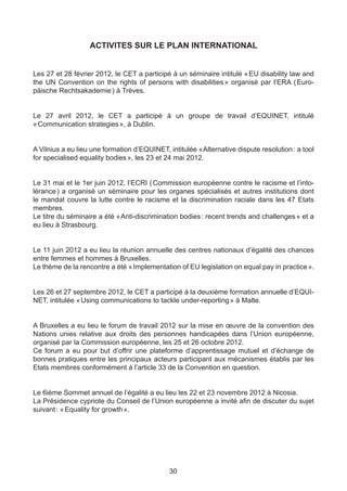ACTIVITES SUR LE PLAN INTERNATIONAL


Les 27 et 28 février 2012, le CET a participé à un séminaire intitulé « EU disability law and
the UN Convention on the rights of persons with disabilities  organisé par l’ERA ( 
                                                              »                         Euro-
päische Rechtsakademie ) à Trèves.


Le 27 avril 2012, le CET a participé à un groupe de travail d’EQUINET, intitulé
« Communication strategies », à Dublin.


A Vilnius a eu lieu une formation d’EQUINET, intitulée « Alternative dispute resolution : a tool
for specialised equality bodies », les 23 et 24 mai 2012.


Le 31 mai et le 1er juin 2012, l’ECRI ( Commission européenne contre le racisme et l’into-
lérance  a organisé un séminaire pour les organes spécialisés et autres institutions dont
         )
le mandat couvre la lutte contre le racisme et la discrimination raciale dans les 47 Etats
membres.
Le titre du séminaire a été «  nti-discrimination bodies : recent trends and challenges » et a
                             A
eu lieu à Strasbourg.


Le 11 juin 2012 a eu lieu la réunion annuelle des centres nationaux d’égalité des chances
entre femmes et hommes à Bruxelles.
Le thème de la rencontre a été « Implementation of EU legislation on equal pay in practice ».


Les 26 et 27 septembre 2012, le CET a participé à la deuxième formation annuelle d’EQUI-
NET, intitulée « Using communications to tackle under-reporting » à Malte.


A Bruxelles a eu lieu le forum de travail 2012 sur la mise en œuvre de la convention des
Nations unies relative aux droits des personnes handicapées dans l’Union européenne,
organisé par la Commission européenne, les 25 et 26 octobre 2012.
Ce forum a eu pour but d’offrir une plateforme d’apprentissage mutuel et d’échange de
bonnes pratiques entre les principaux acteurs participant aux mécanismes établis par les
Etats membres conformément à l’article 33 de la Convention en question.


Le 6ième Sommet annuel de l’égalité a eu lieu les 22 et 23 novembre 2012 à Nicosia.
La Présidence cypriote du Conseil de l’Union européenne a invité afin de discuter du sujet
suivant : « Equality for growth ».




                                              30
 