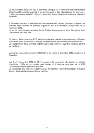 Le 26 novembre 2012 a eu lieu le séminaire juridique sur la lutte contre la discrimination
et sur l’égalité entre les hommes et les femmes avec le titre « Equality law for everyone  
                                                                                          :
challenges ahead » de la DG ( Direction générale ) Justice de la Commission européenne à
Bruxelles.


A Bruxelles a eu lieu la deuxième réunion annuelle des centres nationaux d’égalité des
chances entre femmes et hommes organisée par la Commission européenne, le 27
novembre 2012.
Le but de cette entrevue a surtout été de finaliser la convergence de la thématique de la
Commission vers EQUINET.


En date du 3 et 4 décembre 2012, la Commission européenne a organisé une conférence,
à Bruxelles, dans le cadre de la journée européenne des personnes ayant un handicap.
Le sujet principal des 2 journées a été l’inclusion des personnes ayant un handicap dans la
vie publique.


L’assemblée générale annuelle d’EQUINET a eu lieu le 5 décembre 2012, également à
Bruxelles.


Les 6 et 7 décembre 2012, le CET a assisté à la conférence «  justice en période
                                                                  La
d’austérité  : défis et opportunités pour l’accès à la justice » organisée par la FRA
( Fundamental rights agency ) à Bruxelles.
La conférence a eu lieu sous le patronage du président du Parlement européen et avec le
support de la présidence européenne cypriote,




                                            31
 