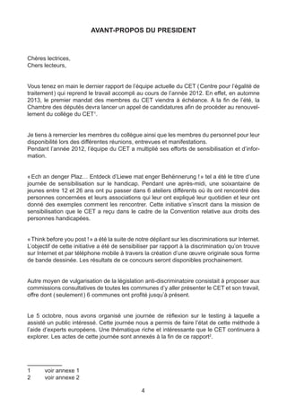 AVANT-PROPOS DU PRESIDENT



Chères lectrices,
Chers lecteurs,


Vous tenez en main le dernier rapport de l’équipe actuelle du CET ( Centre pour l’égalité de
traitement ) qui reprend le travail accompli au cours de l’année 2012. En effet, en automne
2013, le premier mandat des membres du CET viendra à échéance. A la fin de l’été, la
Chambre des députés devra lancer un appel de candidatures afin de procéder au renouvel-
lement du collège du CET1.


Je tiens à remercier les membres du collègue ainsi que les membres du personnel pour leur
disponibilité lors des différentes réunions, entrevues et manifestations.
Pendant l’année 2012, l’équipe du CET a multiplié ses efforts de sensibilisation et d’infor-
mation.


« Ech an denger Plaz… Entdeck d’Liewe mat enger Behënnerung ! » tel a été le titre d’une
journée de sensibilisation sur le handicap. Pendant une après-midi, une soixantaine de
jeunes entre 12 et 26 ans ont pu passer dans 6 ateliers différents où ils ont rencontré des
personnes concernées et leurs associations qui leur ont expliqué leur quotidien et leur ont
donné des exemples comment les rencontrer. Cette initiative s’inscrit dans la mission de
sensibilisation que le CET a reçu dans le cadre de la Convention relative aux droits des
personnes handicapées.


« Think before you post ! » a été la suite de notre dépliant sur les discriminations sur Internet.
L’objectif de cette initiative a été de sensibiliser par rapport à la discrimination qu’on trouve
sur Internet et par téléphone mobile à travers la création d’une œuvre originale sous forme
de bande dessinée. Les résultats de ce concours seront disponibles prochainement.


Autre moyen de vulgarisation de la législation anti-discriminatoire consistait à proposer aux
commissions consultatives de toutes les communes d’y aller présenter le CET et son travail,
offre dont ( seulement ) 6 communes ont profité jusqu’à présent.


Le 5 octobre, nous avons organisé une journée de réflexion sur le testing à laquelle a
assisté un public intéressé. Cette journée nous a permis de faire l’état de cette méthode à
l’aide d’experts européens. Une thématique riche et intéressante que le CET continuera à
explorer. Les actes de cette journée sont annexés à la fin de ce rapport2.




1	     voir annexe 1
2	     voir annexe 2

                                                4
 