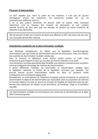 Pouvoir d’intervention

Le CET regrette que, dans le cadre de ses missions, il n’ait pas de pouvoir
contraignant envers les institutions, les personnes privées etc. qui ne
voudraient pas collaborer avec lui.
Il ne va pas jusqu’à demander de pouvoir ester en justice, mais remarque
néanmoins qu’il lui manque des moyens de persuasion et une certaine
autorité vis-à-vis de tiers pour que ces derniers se sentent au moins contraints de
répondre à ses demandes.

Afin de pouvoir remplir ses missions de façon plus efficace, le CET est d’avis que son pou-
voir d’enquête devrait être renforcé.



Interdiction explicite de la discrimination multiple

Les directives européennes, de même que la législation luxembourgeoise,
reconnaissent que des motifs de discrimination peuvent se chevaucher, mais une interdic-
tion explicite de discrimination multiple n’existe pas.
Pour le moment, le défenseur d’une victime choisit surtout un motif, donc
forcément le plus frappant et celui qui a le plus de chance d’aboutir à une suite.
Une interdiction concrète permettrait déjà d’éveiller une certaine conscience pour ce phéno-
mène et protègerait davantage les victimes de discriminations.
Il existe différentes manières de reconnaître la discrimination multiple dans
la législation nationale. A l’instar de la législation roumaine par exemple, l’on
pourrait prévoir qu’une discrimination basée sur deux ou plusieurs motifs
constituerait une circonstance aggravante.
Actuellement, un amendement du Parlement européen prévoit d’introduire le concept de
discrimination multiple et de discrimination par association dans la proposition de directive
du Conseil relative à la mise en œuvre du principe de l’égalité de traitement entre les per-
sonnes sans distinction de religion ou de convictions, de handicap, d’âge ou d’orientation
sexuelle.

Les discriminations multiples ne sont toujours pas reconnues et sanctionnées par la légis-
lation luxembourgeoise.




                                             41
 