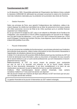 Fonctionnement du CET

Le 20 décembre 1993, l’Assemblée générale de l’Organisation des Nations Unies a adopté
la résolution A/RES/48/134 définissant les principes concernant le statut et le fonctionne-
ment des institutions nationales pour la protection et la promotion des droits de l’homme.


−	    Gestion financière

Selon ces principes de Paris, pour garantir l’indépendance des institutions, celles-ci de-
vraient disposer de crédits leur permettant de se doter de personnel et de locaux propres
afin d’être autonomes vis-à-vis de l’Etat et de n’être soumises qu’à un contrôle financier
respectant son indépendance.
En ce qui concerne le budget du CET, celui-ci est rattaché au Ministère de la Famille et de
l’Intégration, plus exactement à l’OLAI ( Office luxembourgeois de l’accueil et de l’intégra-
tion ) qui gère toutes les dépenses, c.-à-d. que le CET doit à chaque fois passer par l’OLAI
avant d’engager n’importe quel montant. De plus, toute dépense, aussi minime soit-elle, doit
d’abord être justifiée d’une offre.


−	    Pouvoir d’intervention

En ce qui concerne les modalités de fonctionnement, ces principes prévoient que l’institution
doit entendre toute personne, obtenir toutes informations et tous documents nécessaires à
l’appréciation de situations relevant de sa compétence.
L’article 12 ( 4 ) de la loi du 28 novembre 2006 dit effectivement que les membres du CET ont
le droit de demander toute information, pièce ou document, à l’exception de ceux couverts
par le secret médical ou par un autre secret professionnel, qui sont nécessaires à l’accom-
plissement de leur mission.
Malheureusement, le CET n’a aucun moyen de pression pour contraindre
qui que ce soit à lui accorder une entrevue ou de lui fournir toutes informa-
tions et tous documents nécessaires. Il est donc complètement à la merci de ses
interlocuteurs qui peuvent ne pas lui répondre du tout ou que très tardivement.
D’ailleurs, l’Etat luxembourgeois devrait prêcher d’exemple, mais certains
ministères mettent 6 à 7 mois avant de donner une réponse!
Afin de pouvoir remplir ses missions de façon plus efficace, le CET est d’avis que son pou-
voir d’enquête devrait être renforcé.

La gestion financière et le pouvoir d’intervention du CET restent inchangés.




                                             43
 