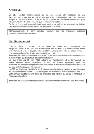 Avis du CET

Le CET voudrait rendre attentif au fait que depuis son existence un seul
avis sur un projet de loi lui a été demandé officiellement par une ministre,
malgré le fait que l’article 10 de la loi sur l’égalité de traitement prévoit qu’il peut
notamment «émettre des avis ainsi que des recommandations».
Ce fait ne l’a pourtant pas empêché de s’autosaisir et de rédiger des avis ainsi que de faire
des recommandations aussi bien au secteur public que privé.

Malheureusement, le CET constate              toujours   que    les   instances    publiques
omettent de demander son avis.



Harcèlement sexuel

D’après l’article L. 245-4. (  du Code du travail «( ) l’employeur est
                                    2 )                               ... 
obligé de veiller à ce que tout harcèlement sexuel dont il a connaissance cesse
immédiatement (  )» et d’après l’article L.245-8. «L’Inspection du travail et des mines est
                  ... 
chargée de veiller à l’application des dispositions ( ... )».
Selon le CET, cette formulation ne donne à l’ITM aucun moyen de répression ni de sanction
à l’encontre du ou des auteurs d’harcèlement sexuel.
La convention du 25 juin 2009 relative au harcèlement et à la violence au
travail conclue entre partenaires sociaux ne prévoit également que des
«mesures appropriées» qui peuvent comprendre des actions disciplinaires et des sanctions
qui peuvent aller jusqu’au licenciement.
Le CET est d’avis que c’est le rôle du législateur de prévoir des échelons de sanctions pour
les harceleurs et de donner à l’ITM les moyens nécessaires à l’exécution de son rôle.
Enfin, le CET plaide pour une meilleure protection des victimes au cas où le harceleur est
l’employeur lui-même.

Selon le CET, la poursuite et la prévention du harcèlement sexuel doivent être renforcées.




                                             44
 