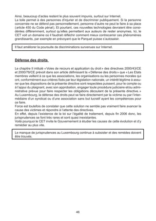 Ainsi, beaucoup d’actes restent le plus souvent impunis, surtout sur Internet.
La toile permet à des personnes d’injurier et de discriminer publiquement. Si la personne
concernée ne se défend pas personnellement, personne d’autre ne peut le faire à sa place
( article 450 du Code pénal ). Et pourtant, ces nouvelles technologies devraient être consi-
dérées différemment, surtout qu’elles permettent aux auteurs de rester anonymes. Ici, le
CET voit un domaine où il faudrait réfléchir comment mieux contrecarrer ces phénomènes
grandissants, par exemple en prévoyant que le Parquet puisse s’autosaisir.

Il faut améliorer la poursuite de discriminations survenues sur Internet.



Défense des droits

Le chapitre II intitulé « Voies de recours et application du droit » des directives 2000/43/CE
et 2000/78/CE prévoit dans son article définissant la « Défense des droits » que « Les Etats
membres veillent à ce que les associations, les organisations ou les personnes morales qui
ont, conformément aux critères fixés par leur législation nationale, un intérêt légitime à assu-
rer que les dispositions de la présente directive sont respectées puissent, pour le compte ou
à l’appui du plaignant, avec son approbation, engager toute procédure judiciaire et/ou admi-
nistrative prévue pour faire respecter les obligations découlant de la présente directive.     »
Au Luxembourg, la défense des droits peut se faire directement par la victime ou par l’inter-
médiaire d’un syndicat ou d’une association sans but lucratif ayant les compétences pour
ce faire.
Force est toutefois de constater que cette solution ne semble pas vraiment faire avancer la
cause des victimes et répondre à l’attente des directives.
En effet, depuis l’existence de la loi sur l’égalité de traitement, depuis fin 2006 donc, les
jurisprudences se font très rares et sont quasi inexistantes.
Voilà pourquoi le CET invite le Gouvernement à étudier les causes de cette évolution et d’y
remédier au plus vite.

Le manque de jurisprudences au Luxembourg continue à subsister et des remèdes doivent
être trouvés.




                                              46
 
