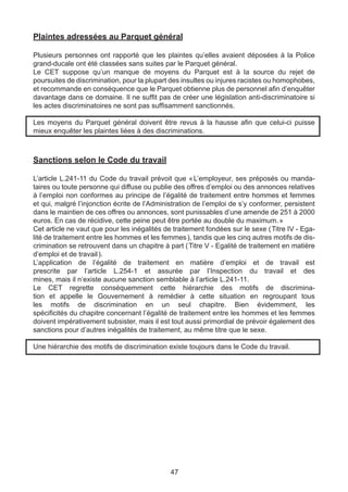 Plaintes adressées au Parquet général

Plusieurs personnes ont rapporté que les plaintes qu’elles avaient déposées à la Police
grand-ducale ont été classées sans suites par le Parquet général.
Le CET suppose qu’un manque de moyens du Parquet est à la source du rejet de
poursuites de discrimination, pour la plupart des insultes ou injures racistes ou homophobes,
et recommande en conséquence que le Parquet obtienne plus de personnel afin d’enquêter
davantage dans ce domaine. Il ne suffit pas de créer une législation anti-discriminatoire si
les actes discriminatoires ne sont pas suffisamment sanctionnés.

Les moyens du Parquet général doivent être revus à la hausse afin que celui-ci puisse
mieux enquêter les plaintes liées à des discriminations.



Sanctions selon le Code du travail

L’article L.241-11 du Code du travail prévoit que «    L’employeur, ses préposés ou manda-
taires ou toute personne qui diffuse ou publie des offres d’emploi ou des annonces relatives
à l’emploi non conformes au principe de l’égalité de traitement entre hommes et femmes
et qui, malgré l’injonction écrite de l’Administration de l’emploi de s’y conformer, persistent
dans le maintien de ces offres ou annonces, sont punissables d’une amende de 251 à 2000
euros. En cas de récidive, cette peine peut être portée au double du maximum. »
Cet article ne vaut que pour les inégalités de traitement fondées sur le sexe ( Titre IV - Ega-
lité de traitement entre les hommes et les femmes ), tandis que les cinq autres motifs de dis-
crimination se retrouvent dans un chapitre à part ( Titre V - Egalité de traitement en matière
d’emploi et de travail ).
L’application de l’égalité de traitement en matière d’emploi et de travail est
prescrite par l’article L.254-1 et assurée par l’Inspection du travail et des
mines, mais il n’existe aucune sanction semblable à l’article L.241-11.
Le CET regrette conséquemment cette hiérarchie des motifs de discrimina-
tion et appelle le Gouvernement à remédier à cette situation en regroupant tous
les motifs de discrimination en un seul chapitre. Bien évidemment, les
spécificités du chapitre concernant l’égalité de traitement entre les hommes et les femmes
doivent impérativement subsister, mais il est tout aussi primordial de prévoir également des
sanctions pour d’autres inégalités de traitement, au même titre que le sexe.

Une hiérarchie des motifs de discrimination existe toujours dans le Code du travail.




                                              47
 
