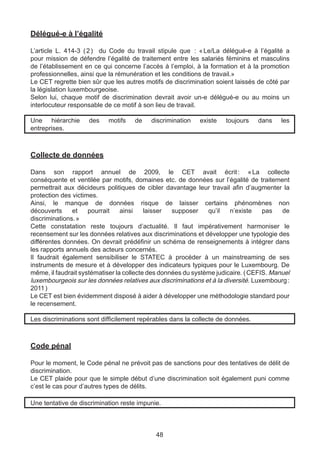 Délégué-e à l’égalité

L’article L. 414-3 (  ) du Code du travail stipule que   « 
                    2                                      : Le/La délégué-e à l’égalité a
pour mission de défendre l’égalité de traitement entre les salariés féminins et masculins
de l’établissement en ce qui concerne l’accès à l’emploi, à la formation et à la promotion
professionnelles, ainsi que la rémunération et les conditions de travail.»
Le CET regrette bien sûr que les autres motifs de discrimination soient laissés de côté par
la législation luxembourgeoise.
Selon lui, chaque motif de discrimination devrait avoir un-e délégué-e ou au moins un
interlocuteur responsable de ce motif à son lieu de travail.

Une hiérarchie      des    motifs    de   discrimination    existe   toujours    dans    les
entreprises.



Collecte de données

Dans son rapport annuel de 2009, le CET avait écrit  «  collecte          :     La
conséquente et ventilée par motifs, domaines etc. de données sur l’égalité de traitement
permettrait aux décideurs politiques de cibler davantage leur travail afin d’augmenter la
protection des victimes.
Ainsi, le manque de données risque de laisser certains phénomènes non
découverts     et    pourrait    ainsi    laisser  supposer    qu’il   n’existe    pas   de
discriminations. »
Cette constatation reste toujours d’actualité. Il faut impérativement harmoniser le
recensement sur les données relatives aux discriminations et développer une typologie des
différentes données. On devrait prédéfinir un schéma de renseignements à intégrer dans
les rapports annuels des acteurs concernés.
Il faudrait également sensibiliser le STATEC à procéder à un mainstreaming de ses
instruments de mesure et à développer des indicateurs typiques pour le Luxembourg. De
même, il faudrait systématiser la collecte des données du système judicaire. ( CEFIS. Manuel
luxembourgeois sur les données relatives aux discriminations et à la diversité. Luxembourg :
2011 )
Le CET est bien évidemment disposé à aider à développer une méthodologie standard pour
le recensement.

Les discriminations sont difficilement repérables dans la collecte de données.



Code pénal

Pour le moment, le Code pénal ne prévoit pas de sanctions pour des tentatives de délit de
discrimination.
Le CET plaide pour que le simple début d’une discrimination soit également puni comme
c’est le cas pour d’autres types de délits.

Une tentative de discrimination reste impunie.



                                            48
 