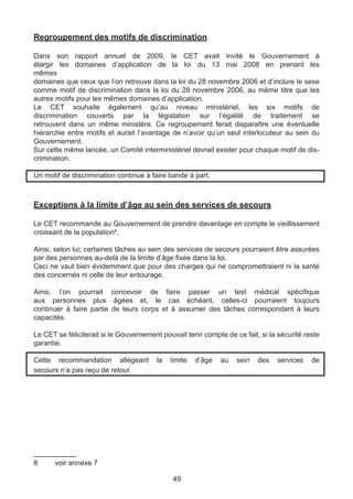 Regroupement des motifs de discrimination

Dans son rapport annuel de 2009, le CET avait invité le Gouvernement à
élargir les domaines d’application de la loi du 13 mai 2008 en prenant les
mêmes
domaines que ceux que l’on retrouve dans la loi du 28 novembre 2006 et d’inclure le sexe
comme motif de discrimination dans la loi du 28 novembre 2006, au même titre que les
autres motifs pour les mêmes domaines d’application.
Le CET souhaite également qu’au niveau ministériel, les six motifs de
discrimination couverts par la législation sur l’égalité de traitement se
retrouvent dans un même ministère. Ce regroupement ferait disparaître une éventuelle
hiérarchie entre motifs et aurait l’avantage de n’avoir qu’un seul interlocuteur au sein du
Gouvernement.
Sur cette même lancée, un Comité interministériel devrait exister pour chaque motif de dis-
crimination.

Un motif de discrimination continue à faire bande à part.



Exceptions à la limite d’âge au sein des services de secours

Le CET recommande au Gouvernement de prendre davantage en compte le vieillissement
croissant de la population8.

Ainsi, selon lui, certaines tâches au sein des services de secours pourraient être assurées
par des personnes au-delà de la limite d’âge fixée dans la loi.
Ceci ne vaut bien évidemment que pour des charges qui ne compromettraient ni la santé
des concernés ni celle de leur entourage.

Ainsi, l’on pourrait concevoir de faire passer un test médical spécifique
aux personnes plus âgées et, le cas échéant, celles-ci pourraient toujours
continuer à faire partie de leurs corps et à assumer des tâches correspondant à leurs
capacités.

Le CET se féliciterait si le Gouvernement pouvait tenir compte de ce fait, si la sécurité reste
garantie.

Cette recommandation allégeant          la   limite   d’âge   au   sein   des    services   de
secours n’a pas reçu de retour.




8	     voir annexe 7

                                              49
 