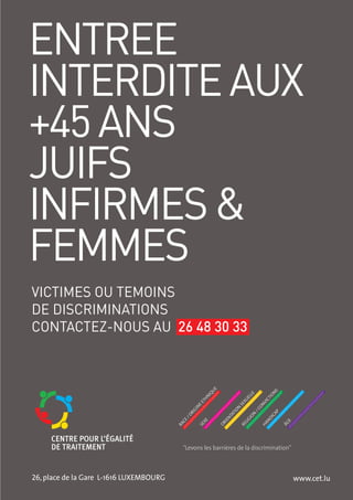 ENTREE
INTERDITE AUX
+45 ANS
JUIFS
INFIRMES &
FEMMES
VICTIMES OU TEMOINS
DE DISCRIMINATIONS
CONTACTEZ-NOUS AU 26 48 30 33
                                                          UE




                                                                                      NS
                                                       IQ




                                                                            E



                                                                                    IO
                                                                          LL
                                                       N




                                                                          E



                                                                                  CT
                                                      H




                                                                       XU
                                                    ET




                                                                                 VI
                                                                     SE



                                                                                 ON
                                                   E
                                                   N




                                                                    ON



                                                                               /C
                                                GI




                                                                                        P
                                               RI




                                                                   I
                                                                 AT




                                                                                      CA
                                                                            N
                                              /O




                                                                          IO
                                                               NT




                                                                                      DI
                                                                         LIG
                                           CE




                                                               IE
                                                      XE




                                                                                   N



                                                                                               E
                                                                                            ÂG
                                                            OR




                                                                                 HA
                                         RA




                                                                       RE
                                                    SE




                                              "Levons les barrières de la discrimination"



26, place de la Gare L-1616 LUXEMBOURG   53                                                        www.cet.lu
 