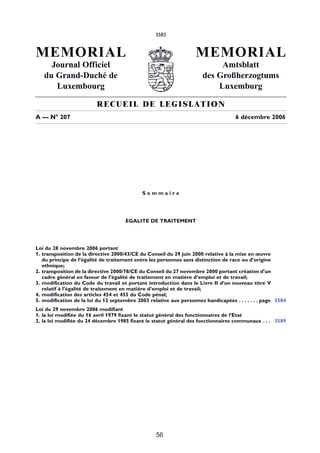 3583


MEMORIAL                                                           MEMORIAL
     Journal Officiel                                                     Amtsblatt
   du Grand-Duché de                                                 des Großherzogtums
      Luxembourg                                                         Luxemburg

                         RECUEIL DE LEGISLATION
A –– N° 207                                                                        6 décembre 2006




                                            Sommaire




                                     EGALITE DE TRAITEMENT




Loi du 28 novembre 2006 portant
1. transposition de la directive 2000/43/CE du Conseil du 29 juin 2000 relative à la mise en œuvre
   du principe de l’égalité de traitement entre les personnes sans distinction de race ou d’origine
   ethnique;
2. transposition de la directive 2000/78/CE du Conseil du 27 novembre 2000 portant création d’un
   cadre général en faveur de l’égalité de traitement en matière d’emploi et de travail;
3. modification du Code du travail et portant introduction dans le Livre II d’un nouveau titre V
   relatif à l’égalité de traitement en matière d’emploi et de travail;
4. modification des articles 454 et 455 du Code pénal;
5. modification de la loi du 12 septembre 2003 relative aux personnes handicapées . . . . . . . page 3584
Loi du 29 novembre 2006 modifiant
1. la loi modifiée du 16 avril 1979 fixant le statut général des fonctionnaires de l’Etat
2. la loi modifiée du 24 décembre 1985 fixant le statut général des fonctionnaires communaux . . . 3589




                                                  56
 