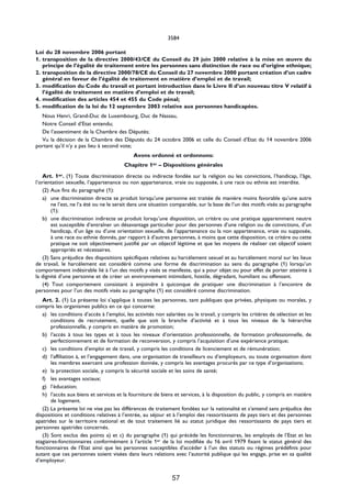 3584

Loi du 28 novembre 2006 portant
1. transposition de la directive 2000/43/CE du Conseil du 29 juin 2000 relative à la mise en œuvre du
   principe de l’égalité de traitement entre les personnes sans distinction de race ou d’origine ethnique;
2. transposition de la directive 2000/78/CE du Conseil du 27 novembre 2000 portant création d’un cadre
   général en faveur de l’égalité de traitement en matière d’emploi et de travail;
3. modification du Code du travail et portant introduction dans le Livre II d’un nouveau titre V relatif à
   l’égalité de traitement en matière d’emploi et de travail;
4. modification des articles 454 et 455 du Code pénal;
5. modification de la loi du 12 septembre 2003 relative aux personnes handicapées.
  Nous Henri, Grand-Duc de Luxembourg, Duc de Nassau,
  Notre Conseil d’Etat entendu;
  De l’assentiment de la Chambre des Députés;
  Vu la décision de la Chambre des Députés du 24 octobre 2006 et celle du Conseil d’Etat du 14 novembre 2006
portant qu’il n’y a pas lieu à second vote;
                                            Avons ordonné et ordonnons:
                                        Chapitre 1er – Dispositions générales
   Art. 1er. (1) Toute discrimination directe ou indirecte fondée sur la religion ou les convictions, l’handicap, l’âge,
l’orientation sexuelle, l’appartenance ou non appartenance, vraie ou supposée, à une race ou ethnie est interdite.
   (2) Aux fins du paragraphe (1):
   a) une discrimination directe se produit lorsqu’une personne est traitée de manière moins favorable qu’une autre
       ne l’est, ne l’a été ou ne le serait dans une situation comparable, sur la base de l’un des motifs visés au paragraphe
       (1);
   b) une discrimination indirecte se produit lorsqu’une disposition, un critère ou une pratique apparemment neutre
       est susceptible d’entraîner un désavantage particulier pour des personnes d’une religion ou de convictions, d’un
       handicap, d’un âge ou d’une orientation sexuelle, de l’appartenance ou la non appartenance, vraie ou supposée,
       à une race ou ethnie donnés, par rapport à d’autres personnes, à moins que cette disposition, ce critère ou cette
       pratique ne soit objectivement justifié par un objectif légitime et que les moyens de réaliser cet objectif soient
       appropriés et nécessaires.
   (3) Sans préjudice des dispositions spécifiques relatives au harcèlement sexuel et au harcèlement moral sur les lieux
de travail, le harcèlement est considéré comme une forme de discrimination au sens du paragraphe (1) lorsqu’un
comportement indésirable lié à l’un des motifs y visés se manifeste, qui a pour objet ou pour effet de porter atteinte à
la dignité d’une personne et de créer un environnement intimidant, hostile, dégradant, humiliant ou offensant.
   (4) Tout comportement consistant à enjoindre à quiconque de pratiquer une discrimination à l’encontre de
personnes pour l’un des motifs visés au paragraphe (1) est considéré comme discrimination.
   Art. 2. (1) La présente loi s’applique à toutes les personnes, tant publiques que privées, physiques ou morales, y
compris les organismes publics en ce qui concerne:
   a) les conditions d’accès à l’emploi, les activités non salariées ou le travail, y compris les critères de sélection et les
       conditions de recrutement, quelle que soit la branche d’activité et à tous les niveaux de la hiérarchie
       professionnelle, y compris en matière de promotion;
   b) l’accès à tous les types et à tous les niveaux d’orientation professionnelle, de formation professionnelle, de
       perfectionnement et de formation de reconversion, y compris l’acquisition d’une expérience pratique;
   c) les conditions d’emploi et de travail, y compris les conditions de licenciement et de rémunération;
   d) l’affiliation à, et l’engagement dans, une organisation de travailleurs ou d’employeurs, ou toute organisation dont
       les membres exercent une profession donnée, y compris les avantages procurés par ce type d’organisations;
   e) la protection sociale, y compris la sécurité sociale et les soins de santé;
   f) les avantages sociaux;
   g) l’éducation;
   h) l’accès aux biens et services et la fourniture de biens et services, à la disposition du public, y compris en matière
       de logement.
   (2) La présente loi ne vise pas les différences de traitement fondées sur la nationalité et s’entend sans préjudice des
dispositions et conditions relatives à l’entrée, au séjour et à l’emploi des ressortissants de pays tiers et des personnes
apatrides sur le territoire national et de tout traitement lié au statut juridique des ressortissants de pays tiers et
personnes apatrides concernés.
   (3) Sont exclus des points a) et c) du paragraphe (1) qui précède les fonctionnaires, les employés de l’Etat et les
stagiaires-fonctionnaires conformément à l’article 1er de la loi modifiée du 16 avril 1979 fixant le statut général des
fonctionnaires de l’Etat ainsi que les personnes susceptibles d’accéder à l’un des statuts ou régimes prédéfinis pour
autant que ces personnes soient visées dans leurs relations avec l’autorité publique qui les engage, prise en sa qualité
d’employeur.


                                                              57
 