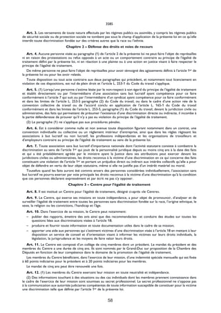 3585

   Art. 3. Les versements de toute nature effectués par les régimes publics ou assimilés, y compris les régimes publics
de sécurité sociale ou de protection sociale ne tombent pas sous le champ d’application de la présente loi en ce qu’elle
interdit toute discrimination fondée sur des critères autres que la race ou l’ethnie.
                               Chapitre 2 – Défense des droits et voies de recours

   Art. 4. Aucune personne visée au paragraphe (1) de l’article 2 de la présente loi ne peut faire l’objet de représailles
ni en raison des protestations ou refus opposés à un acte ou un comportement contraire au principe de l’égalité de
traitement défini par la présente loi, ni en réaction à une plainte ou à une action en justice visant à faire respecter le
principe de l’égalité de traitement.
   De même personne ne peut faire l’objet de représailles pour avoir témoigné des agissements définis à l’article 1er de
la présente loi ou pour les avoir relatés.
   Toute disposition ou tout acte contraire aux deux paragraphes qui précèdent, et notamment tout licenciement en
violation de ces dispositions, est nul de plein droit et l’article L. 253-1 du Code du travail s’applique.
   Art. 5. (1) Lorsqu’une personne s’estime lésée par le non-respect à son égard du principe de l’égalité de traitement
et établit directement ou par l’intermédiaire d’une association sans but lucratif ayant compétence pour ce faire
conformément à l’article 7 qui suit ou par l’intermédiaire d’un syndicat ayant compétence pour ce faire conformément
et dans les limites de l’article L. 253-5 paragraphe (2) du Code du travail, ou dans le cadre d’une action née de la
convention collective de travail ou de l’accord conclu en application de l’article L. 165-1 du Code du travail
conformément et dans les limites de l’article L. 253-5, paragraphe (1) du Code du travail, devant la juridiction civile ou
administrative, des faits qui permettent de présumer l’existence d’une discrimination directe ou indirecte, il incombe à
la partie défenderesse de prouver qu’il n’y a pas eu violation du principe de l’égalité de traitement.
   (2) Le paragraphe (1) ne s’applique pas aux procédures pénales.
   Art. 6. Est à considérer comme nulle et non avenue toute disposition figurant notamment dans un contrat, une
convention individuelle ou collective ou un règlement intérieur d’entreprise, ainsi que dans les règles régissant les
associations à but lucratif ou non lucratif, les professions indépendantes et les organisations de travailleurs et
d’employeurs contraire au principe de l’égalité de traitement au sens de la présente loi.
   Art. 7. Toute association sans but lucratif d’importance nationale dont l’activité statutaire consiste à combattre la
discrimination au sens de l’article 1er qui jouit de la personnalité juridique depuis au moins cinq ans à la date des faits
et qui a été préalablement agréée par le ministre ayant la Justice dans ses attributions peut exercer devant les
juridictions civiles ou administratives, les droits reconnus à la victime d’une discrimination en ce qui concerne des faits
constituant une violation de l’article 1er et portant un préjudice direct ou indirect aux intérêts collectifs qu’elle a pour
objet de défendre en vertu de leur objet statutaire, même si elle ne justifie pas d’un intérêt matériel ou moral.
   Toutefois quand les faits auront été commis envers des personnes considérées individuellement, l’association sans
but lucratif ne pourra exercer par voie principale les droits reconnus à la victime d’une discrimination qu’à la condition
que ces personnes déclarent expressément et par écrit ne pas s’y opposer.
                                Chapitre 3 – Centre pour l’égalité de traitement

   Art. 8. Il est institué un Centre pour l’égalité de traitement, désigné ci-après «le Centre».
   Art. 9. Le Centre, qui exerce ses missions en toute indépendance, a pour objet de promouvoir, d’analyser et de
surveiller l’égalité de traitement entre toutes les personnes sans discrimination fondée sur la race, l’origine ethnique, le
sexe, la religion ou les convictions, l’handicap et l’âge.
   Art. 10. Dans l’exercice de sa mission, le Centre peut notamment:
   – publier des rapports, émettre des avis ainsi que des recommandations et conduire des études sur toutes les
      questions liées aux discriminations visées à l’article 18;
   – produire et fournir toute information et toute documentation utiles dans le cadre de sa mission;
   – apporter une aide aux personnes qui s’estiment victimes d’une discrimination visée à l’article 18 en mettant à leur
      disposition un service de conseil et d’orientation visant à informer les victimes sur leurs droits individuels, la
      législation, la jurisprudence et les moyens de faire valoir leurs droits.
   Art. 11. Le Centre est composé d’un collège de cinq membres dont un président. Le mandat du président et des
membres du Centre a une durée de cinq ans. Ils sont nommés par le Grand-Duc sur proposition de la Chambre des
Députés en fonction de leur compétence dans le domaine de la promotion de l’égalité de traitement.
   Les membres du Centre bénéficient, dans l’exercice de leur mission, d’une indemnité spéciale mensuelle qui est fixée
à 60 points indiciaires pour le président et à 20 points indiciaires pour les membres.
   Le mandat de cinq ans peut être renouvelé une fois.
    Art. 12. (1) Les membres du Centre exercent leur mission en toute neutralité et indépendance.
    (2) Des informations touchant à des situations ou des cas individuels dont les membres prennent connaissance dans
le cadre de l’exercice de leur mission sont soumises au secret professionnel. Le secret professionnel ne s’oppose pas
à la communication aux autorités judiciaires compétentes de toute information susceptible de constituer pour la victime
une discrimination telle que définie par l’article 1er de la présente loi.


                                                            58
 