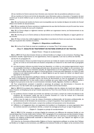 3586

  (3) Les membres du Centre exercent leurs fonctions sans intervenir dans les procédures judiciaires en cours.
  (4) Les membres du Centre ont le droit de demander toute information, pièce ou document, à l’exception de ceux
couverts par le secret médical ou par un autre secret professionnel, qui sont nécessaires à l’accomplissement de leur
mission.
   Art. 13. Les fonctions de membre du Centre sont incompatibles avec les mandats de député, de membre du Conseil
d’Etat et de membre du Gouvernement.
  Art. 14. Les membres du Centre nommés en remplacement de ceux dont les fonctions ont pris fin avant leur terme
normal achèvent le mandat de ceux qu’ils remplacent.
  Art. 15. Le Centre adopte un règlement intérieur qui définit son organisation interne, son fonctionnement et ses
procédures de travail.
   Art. 16. Une fois par an, le Centre adresse au Gouvernement et à la Chambre des Députés un rapport général sur
ses activités.
    Art. 17. Dans la limite des crédits budgétaires disponibles, le secrétariat du Centre est assuré par des employés de
l’Etat qui ne peuvent être membres du Centre.
                                       Chapitre 4 – Dispositions modificatives

   Art. 18. Le livre II du Code du travail est complété par un nouveau Titre V de la teneur suivante:
            «Titre V - EGALITE DE TRAITEMENT EN MATIERE D’EMPLOI ET DE TRAVAIL

                                      Chapitre Premier – Principe de non-discrimination

   Art. L. 251-1 (1) Toute discrimination directe ou indirecte fondée sur la religion ou les convictions, l’handicap, l’âge,
l’orientation sexuelle, l’appartenance ou non appartenance, vraie ou supposée, à une race ou ethnie est interdite.
   (2) Aux fins du paragraphe (1):
   a) une discrimination directe se produit lorsqu’une personne est traitée de manière moins favorable qu’une autre
       ne l’est, ne l’a été ou ne le serait dans une situation comparable, sur la base de l’un des motifs visés au paragraphe
       (1);
   b) une discrimination indirecte se produit lorsqu’une disposition, un critère ou une pratique apparemment neutre
       est susceptible d’entraîner un désavantage particulier pour des personnes d’une religion ou de convictions, d’un
       handicap, d’un âge ou d’une orientation sexuelle, de l’appartenance ou la non appartenance, vraie ou supposée,
       à une race ou ethnie donnés, par rapport à d’autres personnes, à moins que cette disposition, ce critère ou cette
       pratique ne soit objectivement justifié par un objectif légitime et que les moyens de réaliser cet objectif soient
       appropriés et nécessaires.
   (3) Sans préjudice des dispositions spécifiques relatives au harcèlement sexuel et au harcèlement moral sur les lieux
de travail, le harcèlement est considéré comme une forme de discrimination au sens du paragraphe (1) lorsqu’un
comportement indésirable lié à l’un des motifs y visés se manifeste, qui a pour objet ou pour effet de porter atteinte à
la dignité d’une personne et de créer un environnement intimidant, hostile, dégradant, humiliant ou offensant.
   (4) Tout comportement consistant à enjoindre à quiconque de pratiquer une discrimination à l’encontre de
personnes pour l’un des motifs visés au paragraphe (1) est considéré comme discrimination.
   Art. L. 251-2 (1) Le présent titre s’applique à tous les travailleurs dont les relations de travail sont régies par le
statut d’ouvrier et d’employé privé tel qu’il résulte notamment du Titre II du Livre Premier du Code du travail, en qui
concerne:
   a) les conditions d’accès à l’emploi, les activités non salariées ou le travail, y compris les critères de sélection et les
       conditions de recrutement, quelle que soit la branche d’activité et à tous les niveaux de la hiérarchie
       professionnelle, y compris en matière de promotion;
   b) l’accès à tous les types et à tous les niveaux d’orientation professionnelle, de formation professionnelle, de
       perfectionnement et de formation de reconversion, y compris l’acquisition d’une expérience pratique;
   c) les conditions d’emploi et de travail, y compris les conditions de licenciement et de rémunération;
   d) l’affiliation à, et l’engagement dans, une organisation de travailleurs ou d’employeurs, ou toute organisation dont
       les membres exercent une profession donnée, y compris les avantages procurés par ce type d’organisations.
                                  Chapitre II – Exceptions au principe de non-discrimination

    Art. L. 252-1 (1) Par exception au principe d’égalité de traitement une différence de traitement fondée sur une
caractéristique liée à l’un des motifs visés à l’article L. 251-1 paragraphe (1) ne constitue pas une discrimination lorsque,
en raison de la nature d’une activité professionnelle ou des conditions de son exercice, la caractéristique en cause
constitue une exigence professionnelle essentielle et déterminante, pour autant que l’objectif soit légitime et que
l’exigence soit proportionnée.
    (2) Si dans les cas d’activités professionnelles d’églises et d’autres organisations publiques ou privées dont l’éthique
est fondée sur la religion ou les convictions, une différence de traitement fondée sur la religion ou les convictions d’une


                                                              59
 
