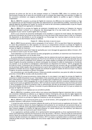 3587

personne est prévue par des lois ou des pratiques existant au 2 décembre 2000, celle-ci ne constitue pas une
discrimination lorsque, par la nature de ces activités ou par le contexte dans lequel elles sont exercées, la religion ou
les convictions constituent une exigence professionnelle essentielle, légitime et justifiée eu égard à l’éthique de
l’organisation.
   Art. L. 252-2 Par exception au principe de l’égalité de traitement, les différences de traitement fondées sur l’âge
ne constituent pas une discrimination lorsqu’elles sont objectivement et raisonnablement justifiées, notamment par des
objectifs légitimes de politique de l’emploi, du marché du travail et de la formation professionnelle, et que les moyens
de réaliser cet objectif sont appropriés et nécessaires.
   Art. L. 252-3 (1) Le principe de l’égalité de traitement n’empêche pas le maintien ou l’adoption de mesures
spécifiques destinées à prévenir ou à compenser des désavantages liés à l’un des motifs visés à l’article L. 251-1
paragraphe (1) pour assurer la pleine égalité dans la pratique.
   (2) En ce qui concerne les personnes handicapées et les travailleurs à capacité de travail réduite, des dispositions
concernant la protection de la santé et de la sécurité sur le lieu de travail et des mesures visant à créer ou à maintenir
des dispositions ou des facilités en vue de sauvegarder ou d’encourager leur insertion dans le monde du travail ne
constituent pas une discrimination directe ou indirecte.
                                     Chapitre III – Défense des droits et voies de recours
   Art. L. 253-1 Aucune personne visée au paragraphe (1) de l’article L. 251-2 ne peut faire l’objet de représailles ni
en raison des protestations ou refus opposés à un acte ou un comportement contraire au principe de l’égalité de
traitement défini par la présente loi, ni en réaction à une plainte ou à une action en justice visant à faire respecter le
principe de l’égalité de traitement.
   De même personne ne peut faire l’objet de représailles pour avoir témoigné des agissements définis à l’article L. 251-
1 du Code du travail ou pour les avoir relatés.
   Toute disposition ou tout acte contraire aux deux paragraphes qui précèdent, et notamment tout licenciement en
violation de ces dispositions, est nul de plein droit.
   En cas de résiliation du contrat de travail, le travailleur dont les relations de travail sont régies par le statut d’ouvrier
et d’employé privé tel qu’il résulte notamment du Titre II du Livre Premier du Code du travail, peut demander dans les
quinze jours qui suivent la notification de la résiliation, par simple requête au président de la juridiction du travail qui
statue d’urgence, les parties entendues ou dûment convoquées, de constater la nullité du licenciement et d’ordonner
son maintien, ou le cas échéant sa réintégration conformément aux dispositions de l’article L. 124-12, paragraphe (4)
du Code du travail. L’ordonnance de la juridiction du travail est exécutoire par provision; elle est susceptible d’appel
qui est porté par simple requête, dans les quarante jours à partir de la notification par voie du greffe, devant le magistrat
président la Chambre de la Cour d’appel à laquelle sont attribués les appels en matière de droit du travail. Il est statué
d’urgence, les parties entendues ou dûment convoquées.
   Les convocations par voie de greffe prévues à l’alinéa qui précède contiendront, sous peine de nullité, les mentions
prescrites à l’article 80 du nouveau code de procédure civile.
    Art. L. 253-2 (1) Lorsqu’une personne s’estime lésée par le non-respect à son égard du principe de l’égalité de
traitement et établit directement ou par l’intermédiaire d’une association sans but lucratif ayant compétence pour ce
faire conformément à la loi ou par l’intermédiaire d’un syndicat ayant compétence pour ce faire conformément et dans
les limites de l’article L. 253-5, paragraphe (2), ou dans le cadre d’une action née de la convention collective de travail
ou de l’accord conclu en application de l’article L. 165-1 du Code du travail conformément et dans les limites de l’article
L. 253-5, paragraphe (1), devant la juridiction civile ou administrative, des faits qui permettent de présumer l’existence
d’une discrimination directe ou indirecte, il incombe à la partie défenderesse de prouver qu’il n’y a pas eu violation du
principe de l’égalité de traitement.
    (2) Le paragraphe (1) ne s’applique pas aux procédures pénales.
   Art. L. 253-3 Est à considérer comme nulle et non avenue toute disposition figurant notamment dans un contrat,
une convention individuelle ou collective ou un règlement intérieur d’entreprise, ainsi que dans les règles régissant les
associations à but lucratif ou non lucratif, les professions indépendantes et les organisations de travailleurs et
d’employeurs contraire au principe de l’égalité de traitement au sens de la présente loi.
   Art. L. 253-4 En ce qui concerne les points a), b), c) et d) de l’article L. 251-2 paragraphe (1), les voies de recours
suivantes s’ajoutent à celle prévue à l’article précédent:
   1. Lorsqu’une action née de la convention collective de travail ou de l’accord conclu en application de l’article L. 165-
1 du Code du travail et relevant du champ d’application de la présente loi, est intentée par une personne liée par un
de ces contrats collectifs, toute organisation syndicale partie à cette convention ou à cet accord peut toujours intervenir
dans l’instance engagée si la solution du litige peut présenter un intérêt collectif pour ses membres, sauf désaccord
dûment écrit de la part de la personne ayant intenté l’action.
   2. Les organisations syndicales justifiant de la représentativité nationale générale ou d’une représentativité dans un
secteur particulièrement important de l’économie en vertu des articles L. 161-4 et L. 161-6 du Code du travail peuvent
exercer devant les juridictions civiles ou administratives, les droits reconnus à la victime d’une discrimination en ce qui
concerne des faits constituant une violation de l’article L. 251-1 et portant un préjudice direct ou indirect aux intérêts
collectifs qu’elles ont pour objet de défendre en vertu de leur objet, même si elles ne justifient pas d’un intérêt matériel
ou moral.


                                                              60
 
