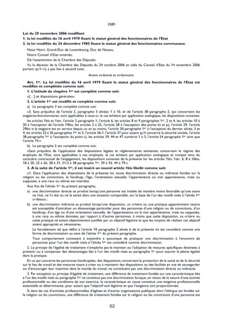 3589

Loi du 29 novembre 2006 modifiant
1. la loi modifiée du 16 avril 1979 fixant le statut général des fonctionnaires de l’Etat
2. la loi modifiée du 24 décembre 1985 fixant le statut général des fonctionnaires communaux.
  Nous Henri, Grand-Duc de Luxembourg, Duc de Nassau,
  Notre Conseil d’Etat entendu;
  De l’assentiment de la Chambre des Députés;
  Vu la décision de la Chambre des Députés du 24 octobre 2006 et celle du Conseil d’Etat du 14 novembre 2006
portant qu’il n’y a pas lieu à second vote;
                                                Avons ordonné et ordonnons:
    Art. 1er. La loi modifiée du 16 avril 1979 fixant le statut général des fonctionnaires de l’Etat est
modifiée et complétée comme suit:
    1. L’intitulé du chapitre 1er est complété comme suit:
    «[…] et dispositions générales»
    2. L’article 1er est modifié et complété comme suit:
    a) Le paragraphe 3 est complété comme suit:
    «3. Sans préjudice de l’article 2, paragraphe 3 alinéas 1 à 10, et de l’article 38 paragraphe 2, qui concernent les
stagiaires-fonctionnaires, sont applicables à ceux-ci, le cas échéant par application analogique, les dispositions suivantes:
    les articles 1bis et 1ter, l’article 2 paragraphe 1, l’article 6, les articles 8 et 9 paragraphes 1er, 2 et 4, les articles 10 à
20 à l’exception de l’article 19bis, les articles 2 à 25, l’article 28 à l’exception des points k) et p), l’article 29, l’article
29bis si le stagiaire est en service depuis un an au moins, l’article 30 paragraphe 1er à l’exception du dernier alinéa, 3 et
4, les articles 32 à 36 paragraphes 1er et 2, l’article 36-1, l’article 37 pour autant qu’il concerne la sécurité sociale, l’article
38 paragraphe 1er à l’exception du point c), les articles 39, 44 et 47 numéros 1 à 3, l’article 54 paragraphe 1er ainsi que
l’article 74.»
    b) Le paragraphe 5 est complété comme suit:
    «Sans préjudice de l’application des dispositions légales et réglementaires existantes concernant le régime des
employés de l’Etat, sont applicables à ces employés, le cas échéant par application analogique et compte tenu du
caractère contractuel de l’engagement, les dispositions suivantes de la présente loi: les articles 1bis, 1ter, 6, 8 à 16bis,
18 à 20, 22 à 26, 28 à 31, 31-2 à 38 paragraphe 1er, 39 à 42, 44 à 79.»
    3. A la suite de l’article 1er, il est inséré un nouvel article 1bis libellé comme suit:
    «1. Dans l’application des dispositions de la présente loi, toute discrimination directe ou indirecte fondée sur la
religion ou les convictions, le handicap, l’âge, l’orientation sexuelle, l’appartenance ou non appartenance, vraie ou
supposée, à une race ou ethnie est interdite.
    Aux fins de l’alinéa 1er du présent paragraphe,
    a) une discrimination directe se produit lorsqu’une personne est traitée de manière moins favorable qu’une autre
        ne l’est, ne l’a été ou ne le serait dans une situation comparable, sur la base de l’un des motifs visés à l’alinéa 1er
        ci-dessus ;
    b) une discrimination indirecte se produit lorsqu’une disposition, un critère ou une pratique apparemment neutre
        est susceptible d’entraîner un désavantage particulier pour des personnes d’une religion ou de convictions, d’un
        handicap, d’un âge ou d’une orientation sexuelle, de l’appartenance ou la non appartenance, vraie ou supposée,
        à une race ou ethnie données, par rapport à d’autres personnes, à moins que cette disposition, ce critère ou
        cette pratique ne soient objectivement justifiés par un objectif légitime et que les moyens de réaliser cet objectif
        soient appropriés et nécessaires.
        Le harcèlement tel que défini à l’article 10 paragraphe 2 alinéa 6 de la présente loi est considéré comme une
        forme de discrimination au sens de l’alinéa 1er du présent paragraphe.
        Tout comportement consistant à enjoindre à quiconque de pratiquer une discrimination à l’encontre de
        personnes pour l’un des motifs visés à l’alinéa 1er est considéré comme discrimination.
    2. Le principe de l’égalité de traitement n’empêche pas le maintien ou l’adoption de mesures spécifiques destinées à
prévenir ou à compenser des désavantages liés à l’un des motifs visés au paragraphe 1er pour assurer la pleine égalité
dans la pratique.
    En ce qui concerne les personnes handicapées, des dispositions concernant la protection de la santé et de la sécurité
sur le lieu de travail et des mesures visant à créer ou à maintenir des dispositions ou des facilités en vue de sauvegarder
ou d’encourager leur insertion dans le monde du travail, ne constituent pas une discrimination directe ou indirecte.
    3. Par exception au principe d’égalité de traitement, une différence de traitement fondée sur une caractéristique liée
à l’un des motifs visés au paragraphe 1er ne constitue pas une discrimination lorsque, en raison de la nature d’une activité
professionnelle ou des conditions de son exercice, la caractéristique en cause constitue une exigence professionnelle
essentielle et déterminante, pour autant que l’objectif soit légitime et que l’exigence soit proportionnée.
    Si dans les cas d’activités professionnelles d’églises et d’autres organisations publiques dont l’éthique est fondée sur
la religion ou les convictions, une différence de traitement fondée sur la religion ou les convictions d’une personne est


                                                                62
 