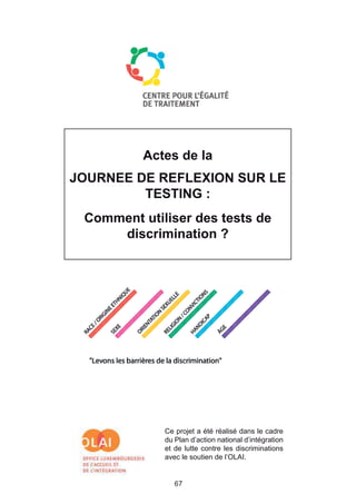 Actes de la
JOURNEE DE REFLEXION SUR LE
         TESTING :
 Comment utiliser des tests de
     discrimination ?




             Ce projet a été réalisé dans le cadre
             du Plan d’action national d’intégration
             et de lutte contre les discriminations
             avec le soutien de l’OLAI.


                67
 
