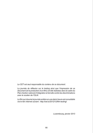 Le CET est seul responsable du contenu de ce document.

La journée de réflexion sur le testing ainsi que l’impression de ce
document (et la production d’un film) ont été réalisées dans le cadre du
Plan d’action national d’intégration et de lutte contre les discriminations
avec le soutien de l’OLAI.

Le film qui résume la journée entière en une demi-heure est consultable
via le lien Internet suivant : http://cet.lu/2012/12/film-testing/




                                              Luxembourg, janvier 2013




                                    68
 