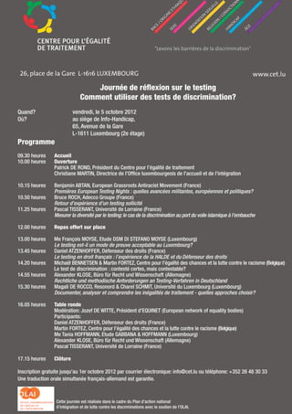 Journée de réflexion sur le testing
                                Comment utiliser des tests de discrimination?
Quand?                     vendredi, le 5 octobre 2012
Où?                        au siège de Info-Handicap,
                           65, Avenue de la Gare
                           L-1611 Luxembourg (2e étage)
Programme
09.30 heures    Accueil
10.00 heures    Ouverture
                Patrick DE ROND, Président du Centre pour l’égalité de traitement
                Christiane MARTIN, Directrice de l’Office luxembourgeois de l’accueil et de l’intégration

10.15 heures    Benjamin ABTAN, European Grassroots Antiracist Movement (France)
                Premières European Testing Nights : quelles avancées militantes, européennes et politiques?
10.50 heures    Bruce ROCH, Adecco Groupe (France)
                Retour d’expérience d’un testing sollicité
11.25 heures    Pascal TISSERANT, Université de Lorraine (France)
                Mesurer la diversité par le testing: le cas de la discrimination au port du voile islamique à l’embauche

12.00 heures    Repas offert sur place

13.00 heures    Me François MOYSE, Etude DSM DI STEFANO MOYSE (Luxembourg)
                Le testing est-il un mode de preuve acceptable au Luxembourg?
13.45 heures    Daniel ATZENHOFFER, Défenseur des droits (France)
                Le testing en droit français : l’expérience de la HALDE et du Défenseur des droits
14.20 heures    Michaël BENNETSEN & Martin FORTEZ, Centre pour l’égalité des chances et la lutte contre le racisme (Belgique)
                Le test de discrimination : contesté certes, mais contestable?
14.55 heures    Alexander KLOSE, Büro für Recht und Wissenschaft (Allemagne)
                Rechtliche und methodische Anforderungen an Testing-Verfahren in Deutschland
15.30 heures    Magali DE ROCCO, Resonord & Charel SCHMIT, Université du Luxembourg (Luxembourg)
                Documenter, analyser et comprendre les inégalités de traitement - quelles approches choisir?

16.05 heures    Table ronde
                Modération: Jozef DE WITTE, Président d’EQUINET (European network of equality bodies)
                Participants:
                Daniel ATZENHOFFER, Défenseur des droits (France)
                Martin FORTEZ, Centre pour l’égalité des chances et la lutte contre le racisme (Belgique)
                Me Tania HOFFMANN, Etude GABBANA & HOFFMANN (Luxembourg)
                Alexander KLOSE, Büro für Recht und Wissenschaft (Allemagne)
                Pascal TISSERANT, Université de Lorraine (France)

17.15 heures    Clôture

Inscription gratuite jusqu’au 1er octobre 2012 par courrier électronique: info@cet.lu ou téléphone: +352 26 48 30 33
Une traduction orale simultanée français-allemand est garantie.


                                                                     69
                  Cette journée est réalisée dans le cadre du Plan d’action national
                  d’intégration et de lutte contre les discriminations avec le soutien de l’OLAI.
 