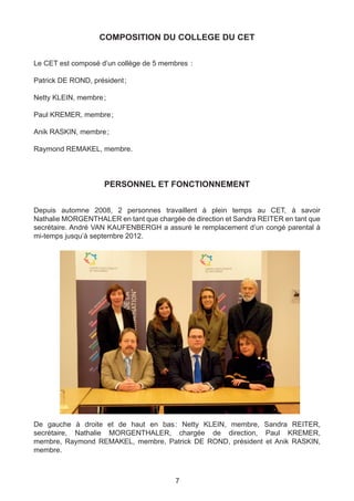 COMPOSITION DU COLLEGE DU CET


Le CET est composé d’un collège de 5 membres  :

Patrick DE ROND, président ;

Netty KLEIN, membre ;

Paul KREMER, membre ;

Anik RASKIN, membre ;

Raymond REMAKEL, membre.




                     PERSONNEL ET FONCTIONNEMENT


Depuis automne 2008, 2 personnes travaillent à plein temps au CET, à savoir
Nathalie MORGENTHALER en tant que chargée de direction et Sandra REITER en tant que
secrétaire. André VAN KAUFENBERGH a assuré le remplacement d’un congé parental à
mi-temps jusqu’à septembre 2012.




De gauche à droite et de haut en bas  Netty KLEIN, membre, Sandra REITER,
                                    :
secrétaire, Nathalie MORGENTHALER, chargée de direction, Paul KREMER,
membre, Raymond REMAKEL, membre, Patrick DE ROND, président et Anik RASKIN,
membre.



                                         7
 