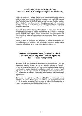 Introduction par M. Patrick DE ROND,
 Président du CET (Centre pour l’égalité de traitement)


Selon Monsieur DE ROND, le testing est intimement lié au problème
de la preuve, car en matière de discrimination, tout est lié à la preuve
que l’on pourra fournir. Le testing est ainsi un moyen d’obtenir justice.
Il aide à déceler une discrimination: il s’agit de comparer le traitement
d’une personne de référence avec d’autres personnes susceptibles
d’être discriminées.

Les tests de discrimination constituent ainsi un instrument utile. Il fait
référence à l’exemple du Bureau International du Travail. Sa méthode
datant de 1992 a été reprise par les associations engagées contre les
discriminations. Une reconnaissance de ce mode de preuve a eu lieu
en 2000.

Cette journée de réflexion est destinée à nourrir la réflexion au
Luxembourg sur le testing. Cette activité fait partie du Plan d’action
national d’intégration et de lutte contre les discriminations.




     Mots de bienvenue de Mme Christiane MARTIN,
     Directrice de l’OLAI (Office luxembourgeois de
               l’accueil et de l’intégration)


Madame MARTIN souhaite la bienvenue aux participants, tout en
exprimant le regret qu’il n’y ait pas encore plus de monde. En effet,
on retrouve ce qu’elle appelle le « groupe des convaincus » à chaque
manifestation autour des discriminations, mais il est dommage qu’il
n’y ait pas plus de représentants du monde des entreprises. Pourtant,
la Charte de la diversité a été lancée et elle compte actuellement 42
signataires.

Concernant le sujet du jour, Madame MARTIN constate qu’il existe
très peu de jurisprudence qui y soit relative. Elle souligne que pour
l’OLAI le thème du testing est un sujet de préoccupation depuis le
début. Elle souhaite plein succès à la conférence.




                                     70
 