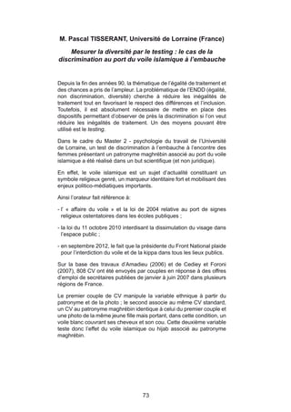 M. Pascal TISSERANT, Université de Lorraine (France)

    Mesurer la diversité par le testing : le cas de la
discrimination au port du voile islamique à l’embauche


Depuis la fin des années 90, la thématique de l’égalité de traitement et
des chances a pris de l’ampleur. La problématique de l’ENDD (égalité,
non discrimination, diversité) cherche à réduire les inégalités de
traitement tout en favorisant le respect des différences et l’inclusion.
Toutefois, il est absolument nécessaire de mettre en place des
dispositifs permettant d’observer de près la discrimination si l’on veut
réduire les inégalités de traitement. Un des moyens pouvant être
utilisé est le testing.

Dans le cadre du Master 2 - psychologie du travail de l’Université
de Lorraine, un test de discrimination à l’embauche à l’encontre des
femmes présentant un patronyme maghrébin associé au port du voile
islamique a été réalisé dans un but scientifique (et non juridique).

En effet, le voile islamique est un sujet d’actualité constituant un
symbole religieux genré, un marqueur identitaire fort et mobilisant des
enjeux politico-médiatiques importants.

Ainsi l’orateur fait référence à:

- l’ « affaire du voile » et la loi de 2004 relative au port de signes
  religieux ostentatoires dans les écoles publiques ;

- la loi du 11 octobre 2010 interdisant la dissimulation du visage dans
  l’espace public ;

- en septembre 2012, le fait que la présidente du Front National plaide
  pour l’interdiction du voile et de la kippa dans tous les lieux publics.

Sur la base des travaux d’Amadieu (2006) et de Cediey et Foroni
(2007), 808 CV ont été envoyés par couples en réponse à des offres
d’emploi de secrétaires publiées de janvier à juin 2007 dans plusieurs
régions de France.

Le premier couple de CV manipule la variable ethnique à partir du
patronyme et de la photo ; le second associe au même CV standard,
un CV au patronyme maghrébin identique à celui du premier couple et
une photo de la même jeune fille mais portant, dans cette condition, un
voile blanc couvrant ses cheveux et son cou. Cette deuxième variable
teste donc l’effet du voile islamique ou hijab associé au patronyme
maghrébin.




                                     73
 