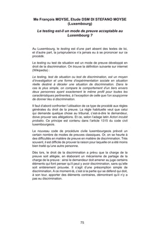 Me François MOYSE, Etude DSM DI STEFANO MOYSE
                 (Luxembourg)

   Le testing est-il un mode de preuve acceptable au
                      Luxembourg ?


Au Luxembourg, le testing est d’une part absent des textes de loi,
et d’autre part, la jurisprudence n’a jamais eu à se prononcer sur ce
procédé.

Le testing ou test de situation est un mode de preuve développé en
droit de la discrimination. On trouve la définition suivante sur internet
(Wikipedia) :

Le testing, test de situation ou test de discrimination, est un moyen
d’investigation et une forme d’expérimentation sociale en situation
réelle destiné à déceler une situation de discrimination. Dans le
cas le plus simple, on compare le comportement d’un tiers envers
deux personnes ayant exactement le même profil pour toutes les
caractéristiques pertinentes, à l’exception de celle que l’on soupçonne
de donner lieu à discrimination.

Il faut d’abord confronter l’utilisation de ce type de procédé aux règles
générales du droit de la preuve. La règle habituelle veut que celui
qui demande quelque chose au tribunal, c’est-à-dire le demandeur,
doive prouver ses allégations. Et ce, selon l’adage latin Actori incubit
probatio. Ce principe est contenu dans l’article 1315 du code civil
luxembourgeois.

Le nouveau code de procédure civile luxembourgeois prévoit un
certain nombre de modes de preuves classiques. Or, on se heurte à
des difficultés en matière de preuve en matière de discrimination. Très
souvent, il est difficile de prouver la raison pour laquelle on a été moins
bien traité qu’une autre personne.

Dès lors, le droit de la discrimination a prévu que la charge de la
preuve soit allégée, en élaborant un mécanisme de partage de la
charge de la preuve : ainsi le demandeur doit amener au juge certains
éléments qui font penser qu’il peut y avoir discrimination, sans qu’elle
soit entièrement prouvée. Il s’agit d’une présomption simple de
discrimination. A ce moment-là, c’est à la partie qui se défend qui doit,
à son tour, apporter des éléments contraires, démontrant qu’il n’y a
pas eu discrimination.




                                     75
 