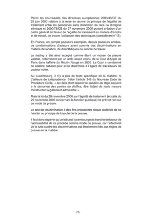 Parmi les nouveautés des directives européennes 2000/43/CE du
29 juin 2000 relative à la mise en œuvre du principe de l’égalité de
traitement entre les personnes sans distinction de race ou d’origine
ethnique et 2000/78/CE du 27 novembre 2000 portant création d’un
cadre général en faveur de l’égalité de traitement en matière d’emploi
et de travail, on trouve l’utilisation des statistiques (considérant n°15).

En France, on compte plusieurs exemples, depuis plusieurs années,
de condamnations d’acteurs ayant commis des discriminations en
matière de location, de discothèques ou encore de travail.

Le testing a été ainsi accepté comme étant un moyen de preuve
valable, notamment par un arrêt assez connu de la Cour d’Appel de
Paris dans l’affaire du Moulin Rouge en 2003. La Cour a condamné
ce célèbre cabaret pour avoir discriminé à l’égard de travailleurs de
couleur noire.

Au Luxembourg, il n’y a pas de texte spécifique en la matière, ni
d’ailleurs de jurisprudence. Selon l’article 348 du Nouveau Code de
Procédure Civile, « les faits dont dépend la solution du litige peuvent
à la demande des parties ou d’office, être l’objet de toute mesure
d’instruction légalement admissible ».

Mais la loi du 28 novembre 2006 sur l’égalité de traitement (et celle du
29 novembre 2006 concernant la fonction publique) ne prévoit rien sur
ce mode de preuve.

Le test de discrimination à des fins probatoires risque toutefois de se
heurter au principe de loyauté de la preuve.

Il faut donc espérer qu’un tribunal luxembourgeois tranche en faveur de
l’admissibilité de ce procédé comme mode de preuve, car l’effectivité
de la lutte contre les discriminations est étroitement liée aux règles de
preuve en la matière.




                                     76
 