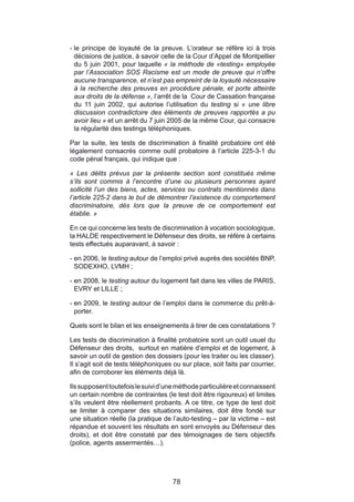 - le principe de loyauté de la preuve. L’orateur se réfère ici à trois
  décisions de justice, à savoir celle de la Cour d’Appel de Montpellier
  du 5 juin 2001, pour laquelle « la méthode de «testing» employée
  par l’Association SOS Racisme est un mode de preuve qui n’offre
  aucune transparence, et n’est pas empreint de la loyauté nécessaire
  à la recherche des preuves en procédure pénale, et porte atteinte
  aux droits de la défense », l’arrêt de la Cour de Cassation française
  du 11 juin 2002, qui autorise l’utilisation du testing si « une libre
  discussion contradictoire des éléments de preuves rapportés a pu
  avoir lieu » et un arrêt du 7 juin 2005 de la même Cour, qui consacre
  la régularité des testings téléphoniques.

Par la suite, les tests de discrimination à finalité probatoire ont été
légalement consacrés comme outil probatoire à l’article 225-3-1 du
code pénal français, qui indique que :

« Les délits prévus par la présente section sont constitués même
s’ils sont commis à l’encontre d’une ou plusieurs personnes ayant
sollicité l’un des biens, actes, services ou contrats mentionnés dans
l’article 225-2 dans le but de démontrer l’existence du comportement
discriminatoire, dès lors que la preuve de ce comportement est
établie. »

En ce qui concerne les tests de discrimination à vocation sociologique,
la HALDE respectivement le Défenseur des droits, se réfère à certains
tests effectués auparavant, à savoir :

- en 2006, le testing autour de l’emploi privé auprès des sociétés BNP,
  SODEXHO, LVMH ;

- en 2008, le testing autour du logement fait dans les villes de PARIS,
  EVRY et LILLE ;

- en 2009, le testing autour de l’emploi dans le commerce du prêt-à-
  porter.

Quels sont le bilan et les enseignements à tirer de ces constatations ?

Les tests de discrimination à finalité probatoire sont un outil usuel du
Défenseur des droits, surtout en matière d’emploi et de logement, à
savoir un outil de gestion des dossiers (pour les traiter ou les classer).
Il s’agit soit de tests téléphoniques ou sur place, soit faits par courrier,
afin de corroborer les éléments déjà là.

Ils supposent toutefois le suivi d’une méthode particulière et connaissent
un certain nombre de contraintes (le test doit être rigoureux) et limites
s’ils veulent être réellement probants. A ce titre, ce type de test doit
se limiter à comparer des situations similaires, doit être fondé sur
une situation réelle (la pratique de l’auto-testing – par la victime – est
répandue et souvent les résultats en sont envoyés au Défenseur des
droits), et doit être constaté par des témoignages de tiers objectifs
(police, agents assermentés…).




                                      78
 