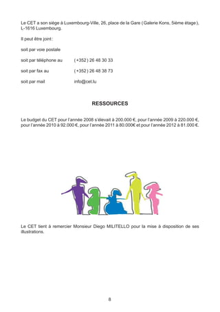 Le CET a son siège à Luxembourg-Ville, 26, place de la Gare ( Galerie Kons, 5ième étage ),
L-1616 Luxembourg.

Il peut être joint :

soit par voie postale

soit par téléphone au 	   ( +352 ) 26 48 30 33

soit par fax au 		        ( +352 ) 26 48 38 73

soit par mail			          info@cet.lu



                                   RESSOURCES


Le budget du CET pour l’année 2008 s’élevait à 200.000 €, pour l’année 2009 à 220.000 €,
pour l’année 2010 à 92.000 €, pour l’année 2011 à 80.000€ et pour l’année 2012 à 81.000 €.




Le CET tient à remercier Monsieur Diego MILITELLO pour la mise à disposition de ses
illustrations.




                                            8
 