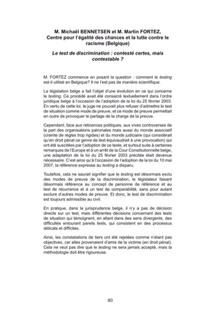 M. Michaël BENNETSEN et M. Martin FORTEZ,
 Centre pour l’égalité des chances et la lutte contre le
                  racisme (Belgique)

    Le test de discrimination : contesté certes, mais
                      contestable ?


M. FORTEZ commence en posant la question : comment le testing
est-il utilisé en Belgique? Il ne l’est pas de manière scientifique.

La législation belge a fait l’objet d’une évolution en ce qui concerne
le testing. Ce procédé avait été consacré textuellement dans l’ordre
juridique belge à l’occasion de l’adoption de la loi du 25 février 2003.
En vertu de cette loi, le juge ne pouvait plus refuser d’admettre le test
de situation comme mode de preuve, et ce mode de preuve permettait
en outre de provoquer le partage de la charge de la preuve.

Cependant, face aux réticences politiques, aux vives controverses de
la part des organisations patronales mais aussi du monde associatif
(crainte de règles trop rigides) et du monde judiciaire (qui considérait
qu’en droit pénal ce genre de test équivaudrait à une provocation) qui
ont été suscitées par l’adoption de ce texte, et surtout suite à certaines
remarques de l’Europe et à un arrêt de la Cour Constitutionnelle belge,
une adaptation de la loi du 25 février 2003 précitée était devenue
nécessaire. C’est ainsi qu’à l’occasion de l’adoption de la loi du 10 mai
2007, la référence expresse au testing a disparu.

Toutefois, cela ne saurait signifier que le testing est désormais exclu
des modes de preuve de la discrimination, le législateur faisant
désormais référence au concept de personne de référence et au
test de récurrence et à un test de comparabilité, sans pour autant
exclure d’autres modes de preuve. Et donc, le test de discrimination
est toujours admissible au civil.

En pratique, dans la jurisprudence belge, il n’y a pas de décision
directe sur un test, mais différentes décisions concernant des tests
de situation qui témoignent, en allant dans des sens divergents, des
difficultés entourant pareils tests, qui consistent en des processus
délicats et difficiles.

Ainsi, les constatations de tiers ont été rejetées comme n’étant pas
objectives, car elles provenaient d’amis de la victime (en droit pénal).
Cela ne veut pas dire que le testing ne sera jamais accepté, mais la
méthodologie doit être rigoureuse.




                                     80
 