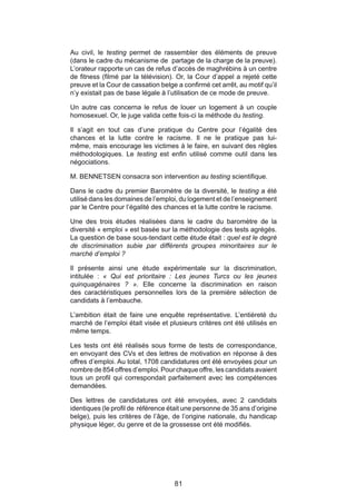 Au civil, le testing permet de rassembler des éléments de preuve
(dans le cadre du mécanisme de partage de la charge de la preuve).
L’orateur rapporte un cas de refus d’accès de maghrébins à un centre
de fitness (filmé par la télévision). Or, la Cour d’appel a rejeté cette
preuve et la Cour de cassation belge a confirmé cet arrêt, au motif qu’il
n’y existait pas de base légale à l’utilisation de ce mode de preuve.

Un autre cas concerna le refus de louer un logement à un couple
homosexuel. Or, le juge valida cette fois-ci la méthode du testing.

Il s’agit en tout cas d’une pratique du Centre pour l’égalité des
chances et la lutte contre le racisme. Il ne le pratique pas lui-
même, mais encourage les victimes à le faire, en suivant des règles
méthodologiques. Le testing est enfin utilisé comme outil dans les
négociations.

M. BENNETSEN consacra son intervention au testing scientifique.

Dans le cadre du premier Baromètre de la diversité, le testing a été
utilisé dans les domaines de l’emploi, du logement et de l’enseignement
par le Centre pour l’égalité des chances et la lutte contre le racisme.

Une des trois études réalisées dans le cadre du baromètre de la
diversité « emploi » est basée sur la méthodologie des tests agrégés.
La question de base sous-tendant cette étude était : quel est le degré
de discrimination subie par différents groupes minoritaires sur le
marché d’emploi ?

Il présente ainsi une étude expérimentale sur la discrimination,
intitulée : « Qui est prioritaire : Les jeunes Turcs ou les jeunes
quinquagénaires ? ». Elle concerne la discrimination en raison
des caractéristiques personnelles lors de la première sélection de
candidats à l’embauche.

L’ambition était de faire une enquête représentative. L’entièreté du
marché de l’emploi était visée et plusieurs critères ont été utilisés en
même temps.

Les tests ont été réalisés sous forme de tests de correspondance,
en envoyant des CVs et des lettres de motivation en réponse à des
offres d’emploi. Au total, 1708 candidatures ont été envoyées pour un
nombre de 854 offres d’emploi. Pour chaque offre, les candidats avaient
tous un profil qui correspondait parfaitement avec les compétences
demandées.

Des lettres de candidatures ont été envoyées, avec 2 candidats
identiques (le profil de référence était une personne de 35 ans d’origine
belge), puis les critères de l’âge, de l’origine nationale, du handicap
physique léger, du genre et de la grossesse ont été modifiés.




                                    81
 